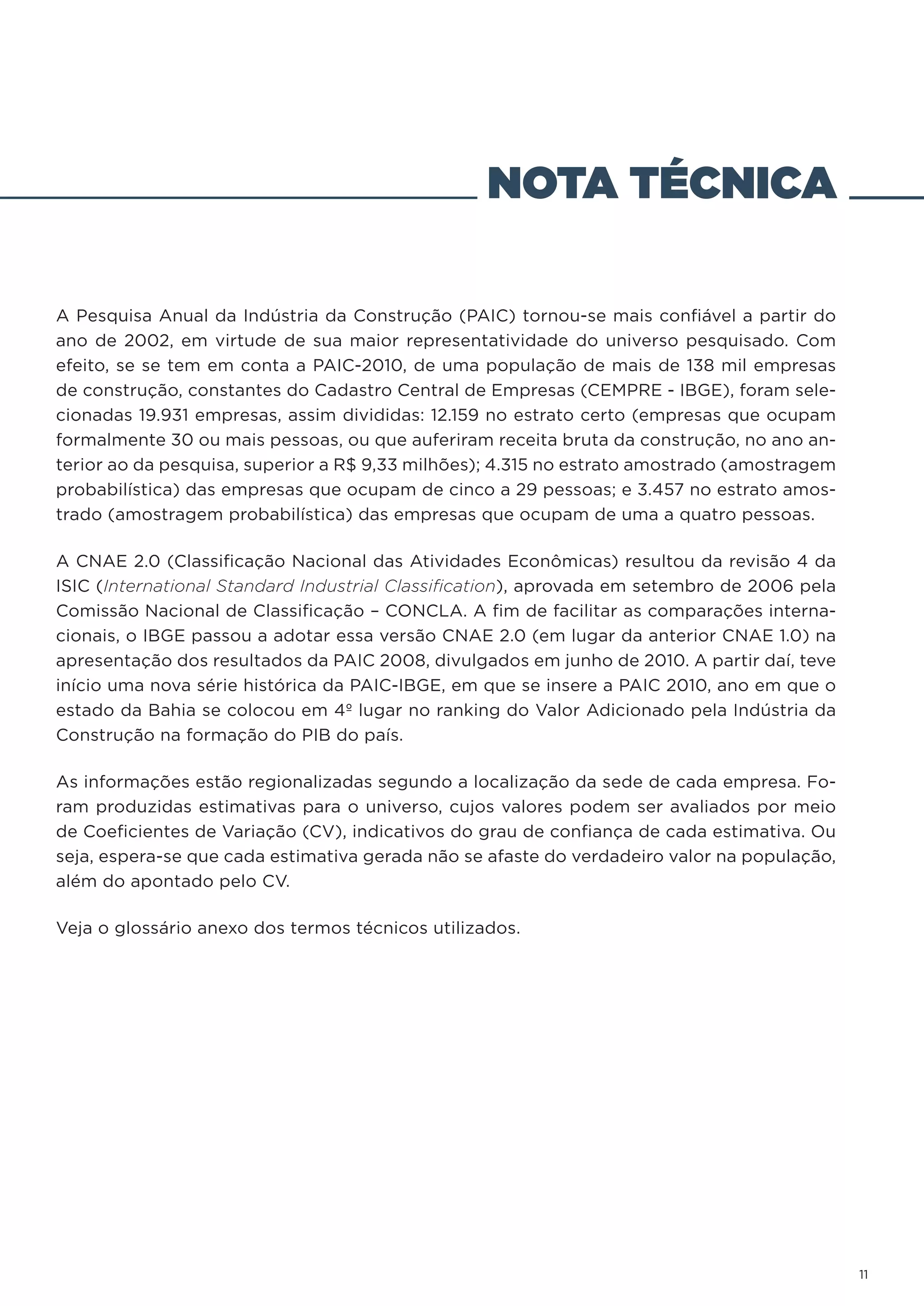 NOTA TÉCNICA

A Pesquisa Anual da Indústria da Construção (PAIC) tornou-se mais confiável a partir do
ano de 2002, em virtude de sua maior representatividade do universo pesquisado. Com
efeito, se se tem em conta a PAIC-2010, de uma população de mais de 138 mil empresas
de construção, constantes do Cadastro Central de Empresas (CEMPRE - IBGE), foram sele-
cionadas 19.931 empresas, assim divididas: 12.159 no estrato certo (empresas que ocupam
formalmente 30 ou mais pessoas, ou que auferiram receita bruta da construção, no ano an-
terior ao da pesquisa, superior a R$ 9,33 milhões); 4.315 no estrato amostrado (amostragem
probabilística) das empresas que ocupam de cinco a 29 pessoas; e 3.457 no estrato amos-
trado (amostragem probabilística) das empresas que ocupam de uma a quatro pessoas.

A CNAE 2.0 (Classificação Nacional das Atividades Econômicas) resultou da revisão 4 da
ISIC (International Standard Industrial Classification), aprovada em setembro de 2006 pela
Comissão Nacional de Classificação – CONCLA. A fim de facilitar as comparações interna-
cionais, o IBGE passou a adotar essa versão CNAE 2.0 (em lugar da anterior CNAE 1.0) na
apresentação dos resultados da PAIC 2008, divulgados em junho de 2010. A partir daí, teve
início uma nova série histórica da PAIC-IBGE, em que se insere a PAIC 2010, ano em que o
estado da Bahia se colocou em 4º lugar no ranking do Valor Adicionado pela Indústria da
Construção na formação do PIB do país.

As informações estão regionalizadas segundo a localização da sede de cada empresa. Fo-
ram produzidas estimativas para o universo, cujos valores podem ser avaliados por meio
de Coeficientes de Variação (CV), indicativos do grau de confiança de cada estimativa. Ou
seja, espera-se que cada estimativa gerada não se afaste do verdadeiro valor na população,
além do apontado pelo CV.

Veja o glossário anexo dos termos técnicos utilizados.




                                                                                             11
 
