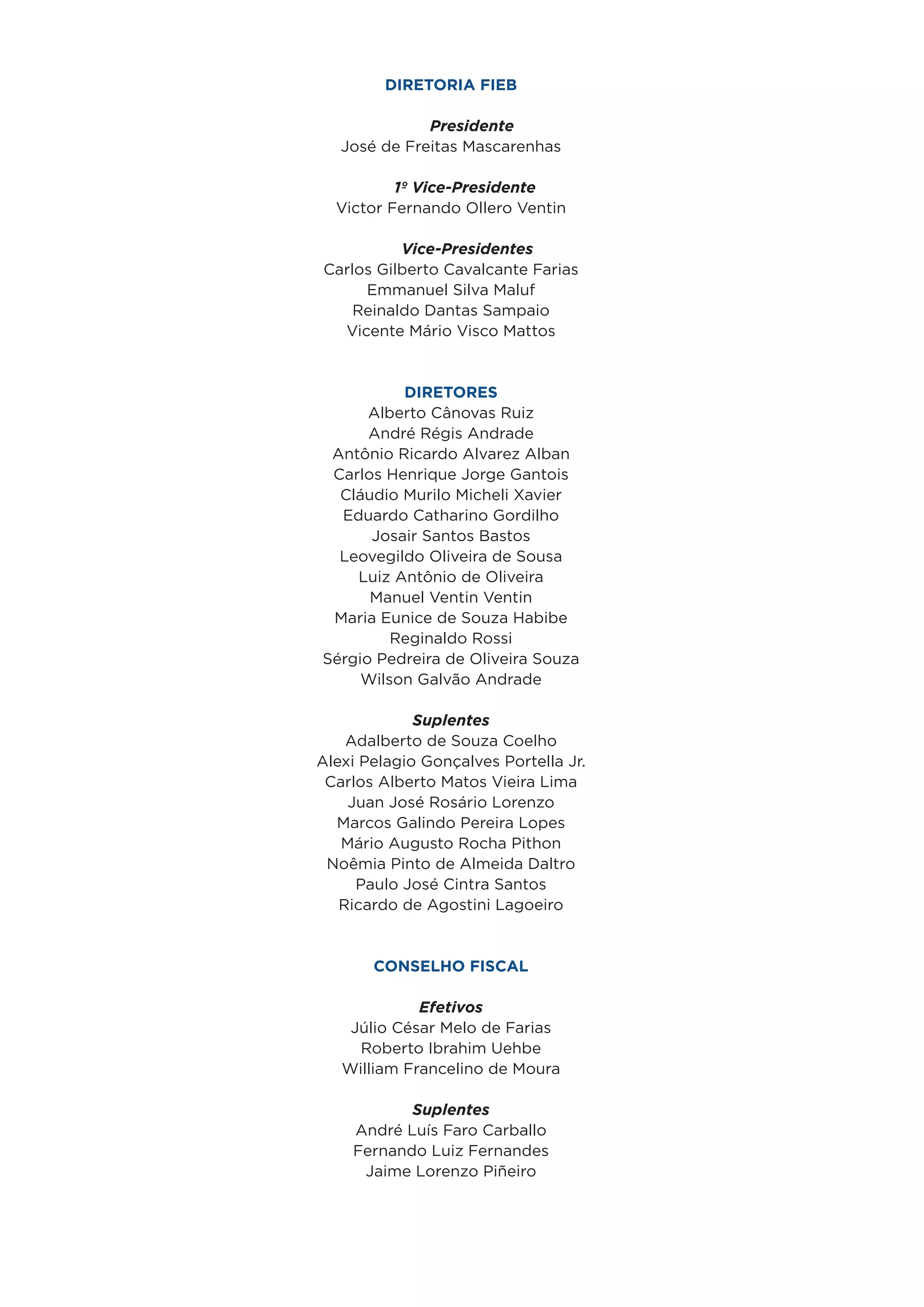 Diretoria FIEB

              Presidente
   José de Freitas Mascarenhas

          1º Vice-Presidente
  Victor Fernando Ollero Ventin

          Vice-Presidentes
Carlos Gilberto Cavalcante Farias
     Emmanuel Silva Maluf
    Reinaldo Dantas Sampaio
  Vicente Mário Visco Mattos


          Diretores
      Alberto Cânovas Ruiz
      André Régis Andrade
 Antônio Ricardo Alvarez Alban
 Carlos Henrique Jorge Gantois
  Cláudio Murilo Micheli Xavier
  Eduardo Catharino Gordilho
      Josair Santos Bastos
  Leovegildo Oliveira de Sousa
    Luiz Antônio de Oliveira
      Manuel Ventin Ventin
 Maria Eunice de Souza Habibe
         Reginaldo Rossi
Sérgio Pedreira de Oliveira Souza
     Wilson Galvão Andrade

             Suplentes
    Adalberto de Souza Coelho
Alexi Pelagio Gonçalves Portella Jr.
 Carlos Alberto Matos Vieira Lima
    Juan José Rosário Lorenzo
  Marcos Galindo Pereira Lopes
   Mário Augusto Rocha Pithon
 Noêmia Pinto de Almeida Daltro
     Paulo José Cintra Santos
   Ricardo de Agostini Lagoeiro
                 

       Conselho Fiscal

             Efetivos
    Júlio César Melo de Farias
     Roberto Ibrahim Uehbe
   William Francelino de Moura

           Suplentes
    André Luís Faro Carballo
    Fernando Luiz Fernandes
     Jaime Lorenzo Piñeiro
 