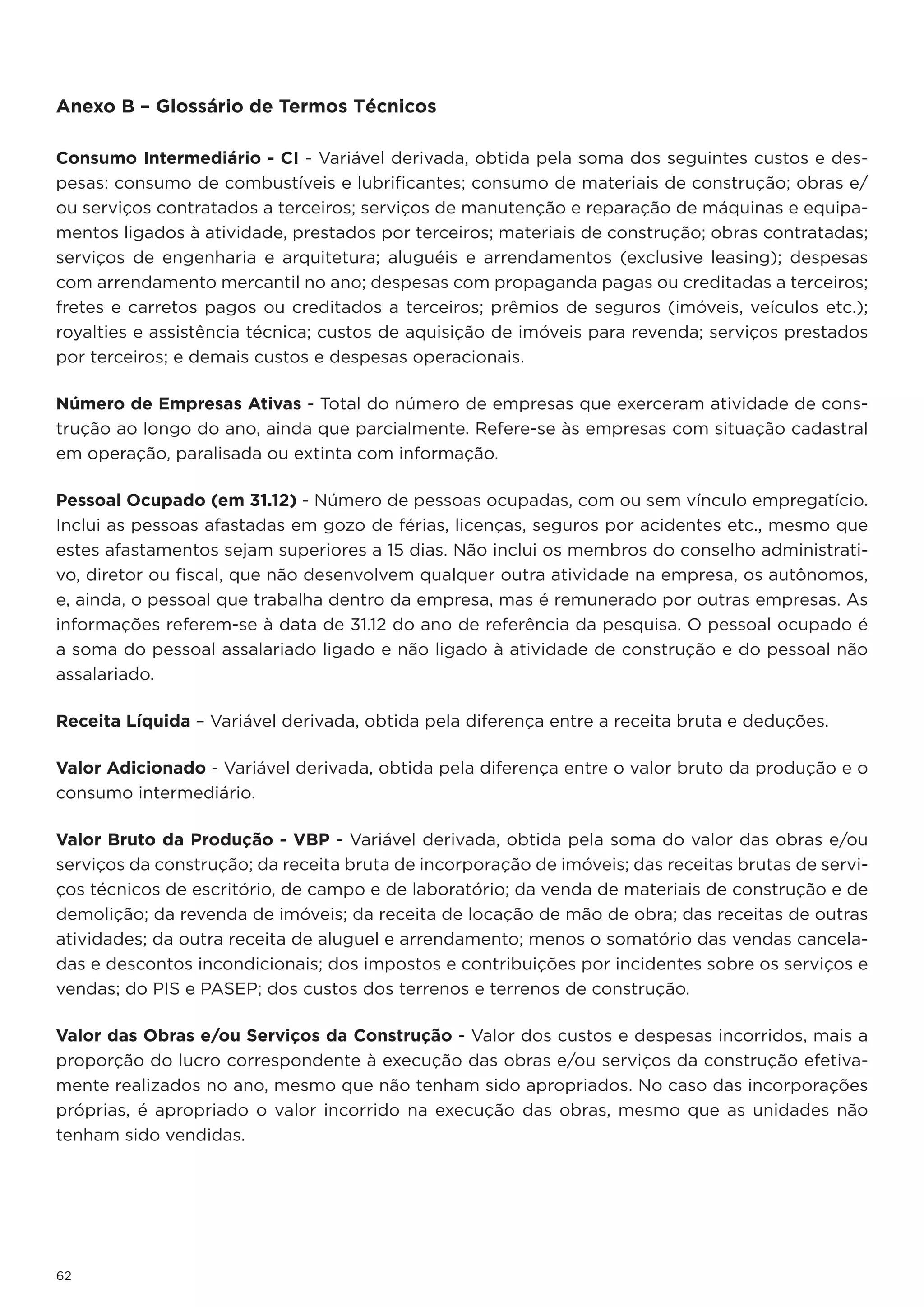 Anexo B – Glossário de Termos Técnicos

Consumo Intermediário - CI - Variável derivada, obtida pela soma dos seguintes custos e des-
pesas: consumo de combustíveis e lubrificantes; consumo de materiais de construção; obras e/
ou serviços contratados a terceiros; serviços de manutenção e reparação de máquinas e equipa-
mentos ligados à atividade, prestados por terceiros; materiais de construção; obras contratadas;
serviços de engenharia e arquitetura; aluguéis e arrendamentos (exclusive leasing); despesas
com arrendamento mercantil no ano; despesas com propaganda pagas ou creditadas a terceiros;
fretes e carretos pagos ou creditados a terceiros; prêmios de seguros (imóveis, veículos etc.);
royalties e assistência técnica; custos de aquisição de imóveis para revenda; serviços prestados
por terceiros; e demais custos e despesas operacionais.

Número de Empresas Ativas - Total do número de empresas que exerceram atividade de cons-
trução ao longo do ano, ainda que parcialmente. Refere-se às empresas com situação cadastral
em operação, paralisada ou extinta com informação.

Pessoal Ocupado (em 31.12) - Número de pessoas ocupadas, com ou sem vínculo empregatício.
Inclui as pessoas afastadas em gozo de férias, licenças, seguros por acidentes etc., mesmo que
estes afastamentos sejam superiores a 15 dias. Não inclui os membros do conselho administrati-
vo, diretor ou fiscal, que não desenvolvem qualquer outra atividade na empresa, os autônomos,
e, ainda, o pessoal que trabalha dentro da empresa, mas é remunerado por outras empresas. As
informações referem-se à data de 31.12 do ano de referência da pesquisa. O pessoal ocupado é
a soma do pessoal assalariado ligado e não ligado à atividade de construção e do pessoal não
assalariado.

Receita Líquida – Variável derivada, obtida pela diferença entre a receita bruta e deduções.

Valor Adicionado - Variável derivada, obtida pela diferença entre o valor bruto da produção e o
consumo intermediário.

Valor Bruto da Produção - VBP - Variável derivada, obtida pela soma do valor das obras e/ou
serviços da construção; da receita bruta de incorporação de imóveis; das receitas brutas de servi-
ços técnicos de escritório, de campo e de laboratório; da venda de materiais de construção e de
demolição; da revenda de imóveis; da receita de locação de mão de obra; das receitas de outras
atividades; da outra receita de aluguel e arrendamento; menos o somatório das vendas cancela-
das e descontos incondicionais; dos impostos e contribuições por incidentes sobre os serviços e
vendas; do PIS e PASEP; dos custos dos terrenos e terrenos de construção.

Valor das Obras e/ou Serviços da Construção - Valor dos custos e despesas incorridos, mais a
proporção do lucro correspondente à execução das obras e/ou serviços da construção efetiva-
mente realizados no ano, mesmo que não tenham sido apropriados. No caso das incorporações
próprias, é apropriado o valor incorrido na execução das obras, mesmo que as unidades não
tenham sido vendidas.




62
 