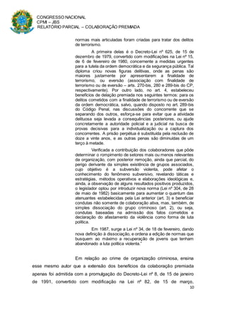 CONGRESSO NACIONAL
CPMI – JBS
RELATÓRIO PARCIAL – COLABORAÇÃO PREMIADA
10
normas mais articuladas foram criadas para tratar dos delitos
de terrorismo.
A primeira delas é o Decreto-Lei nº 625, de 15 de
dezembro de 1979, convertido com modificações na Lei nº 15,
de 6 de fevereiro de 1980, concernente a medidas urgentes
para a tutela da ordem democrática e da segurança pública. Tal
diploma criou novas figuras delitivas, onde as penas são
maiores justamente por apresentarem a finalidade de
terrorismo, ou eversão (associação com finalidade de
terrorismo ou de eversão – arts. 270-bis, 280 e 289-bis do CP,
respectivamente). Por outro lado, no art. 4, estabeleceu
benefícios de delação premiada nos seguintes termos: para os
delitos cometidos com a finalidade de terrorismo ou de eversão
da ordem democrática, salvo, quando disposto no art. 289-bis
do Código Penal, nas discussões do concorrente que se
separando dos outros, esforça-se para evitar que a atividade
delituosa seja levada a consequências posteriores, ou ajude
concretamente a autoridade policial e a judicial na busca de
provas decisivas para a individualização ou a captura dos
concorrentes. A prisão perpétua é substituída pela reclusão de
doze a vinte anos, e as outras penas são diminuídas de um
terço à metade.
Verificada a contribuição dos colaboradores que pôde
determinar o rompimento de setores mais ou menos relevantes
da organização, com posterior remoção, ainda que parcial, do
perigo derivante da simples existência de grupos associados,
cujo objetivo é a subversão violenta, pode afetar o
conhecimento do fenômeno subversivo, revelando táticas e
estratégias, métodos operativos e elaborações ideológicas e,
ainda, a observação de alguns resultados positivos produzidos,
o legislador optou por introduzir nova norma (Lei nº 304, de 28
de maio de 1982) basicamente para aumentar o quantum das
atenuantes estabelecidas pela Lei anterior (art. 3) e beneficiar
condutas não somente de colaboração ativa, mas, também, de
simples dissociação do grupo criminoso (art. 2), ou seja,
condutas baseadas na admissão dos fatos cometidos e
declaração do afastamento da violência como forma de luta
política.
Em 1987, surge a Lei nº 34, de 18 de fevereiro, dando
nova definição à dissociação, e ordena a edição de normas que
busquem ao máximo a recuperação de jovens que tenham
abandonado a luta política violenta.”
Em relação ao crime de organização criminosa, ensina
esse mesmo autor que a extensão dos benefícios da colaboração premiada
apenas foi admitida com a promulgação do Decreto-Lei nº 8, de 15 de janeiro
de 1991, convertido com modificação na Lei nº 82, de 15 de março,
 