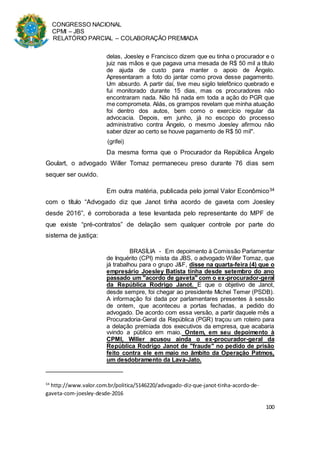CONGRESSO NACIONAL
CPMI – JBS
RELATÓRIO PARCIAL – COLABORAÇÃO PREMIADA
100
delas, Joesley e Francisco dizem que eu tinha o procurador e o
juiz nas mãos e que pagava uma mesada de R$ 50 mil a título
de ajuda de custo para manter o apoio de Ângelo.
Apresentaram a foto do jantar como prova desse pagamento.
Um absurdo. A partir daí, tive meu sigilo telefônico quebrado e
fui monitorado durante 15 dias, mas os procuradores não
encontraram nada. Não há nada em toda a ação do PGR que
me comprometa. Aliás, os grampos revelam que minha atuação
foi dentro dos autos, bem como o exercício regular da
advocacia. Depois, em junho, já no escopo do processo
administrativo contra Ângelo, o mesmo Joesley afirmou não
saber dizer ao certo se houve pagamento de R$ 50 mil".
(grifei)
Da mesma forma que o Procurador da República Ângelo
Goulart, o advogado Willer Tomaz permaneceu preso durante 76 dias sem
sequer ser ouvido.
Em outra matéria, publicada pelo jornal Valor Econômico34
com o título “Advogado diz que Janot tinha acordo de gaveta com Joesley
desde 2016”, é corroborada a tese levantada pelo representante do MPF de
que existe “pré-contratos” de delação sem qualquer controle por parte do
sistema de justiça:
BRASÍLIA - Em depoimento à Comissão Parlamentar
de Inquérito (CPI) mista da JBS, o advogado Willer Tomaz, que
já trabalhou para o grupo J&F, disse na quarta-feira (4) que o
empresário Joesley Batista tinha desde setembro do ano
passado um "acordo de gaveta" com o ex-procurador-geral
da República Rodrigo Janot. E que o objetivo de Janot,
desde sempre, foi chegar ao presidente Michel Temer (PSDB).
A informação foi dada por parlamentares presentes à sessão
de ontem, que aconteceu a portas fechadas, a pedido do
advogado. De acordo com essa versão, a partir daquele mês a
Procuradoria-Geral da República (PGR) traçou um roteiro para
a delação premiada dos executivos da empresa, que acabaria
vvindo a público em maio. Ontem, em seu depoimento à
CPMI, Willer acusou ainda o ex-procurador-geral da
República Rodrigo Janot de "fraude" no pedido de prisão
feito contra ele em maio no âmbito da Operação Patmos,
um desdobramento da Lava-Jato.
34
http://www.valor.com.br/politica/5146220/advogado-diz-que-janot-tinha-acordo-de-
gaveta-com-joesley-desde-2016
 