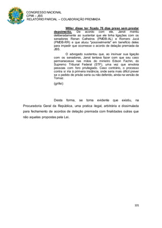 CONGRESSO NACIONAL
CPMI – JBS
RELATÓRIO PARCIAL – COLABORAÇÃO PREMIADA
101
Willer disse ter ficado 76 dias preso sem prestar
depoimento. De acordo com ele, Janot mentiu
deliberadamente ao sustentar que ele tinha ligações com os
senadores Renan Calheiros (PMDB-AL) e Romero Jucá
(PMDB-RR) e que atuou "possivelmente" em benefício deles
para impedir que ocorresse o acordo de delação premiada da
JBS.
O advogado sustentou que, ao insinuar sua ligação
com os senadores, Janot tentava fazer com que seu caso
permanecesse nas mãos do ministro Edson Fachin, do
Supremo Tribunal Federal (STF), uma vez que envolvia
pessoas com foro privilegiado. Caso contrário, o processo
contra si iria à primeira instância, onde seria mais difícil prever
se o pedido de prisão seria ou não deferido, ainda na versão de
Tomaz.
(grifei)
Desta forma, se torna evidente que existiu, na
Procuradoria Geral da República, uma pratica ilegal, arbitrária e dissimulada
para fechamento de acordos de delação premiada com finalidades outras que
não aquelas propostas pela Lei.
 