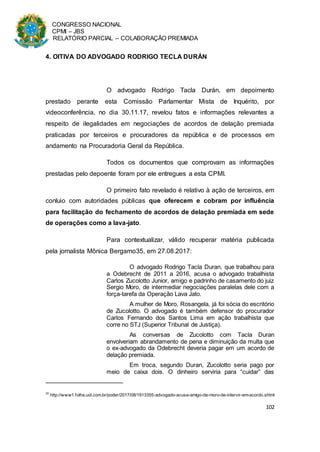 CONGRESSO NACIONAL
CPMI – JBS
RELATÓRIO PARCIAL – COLABORAÇÃO PREMIADA
102
4. OITIVA DO ADVOGADO RODRIGO TECLA DURÁN
O advogado Rodrigo Tacla Durán, em depoimento
prestado perante esta Comissão Parlamentar Mista de Inquérito, por
videoconferência, no dia 30.11.17, revelou fatos e informações relevantes a
respeito de ilegalidades em negociações de acordos de delação premiada
praticadas por terceiros e procuradores da república e de processos em
andamento na Procuradoria Geral da República.
Todos os documentos que comprovam as informações
prestadas pelo depoente foram por ele entregues a esta CPMI.
O primeiro fato revelado é relativo à ação de terceiros, em
conluio com autoridades públicas que oferecem e cobram por influência
para facilitação do fechamento de acordos de delação premiada em sede
de operações como a lava-jato.
Para contextualizar, válido recuperar matéria publicada
pela jornalista Mônica Bergamo35, em 27.08.2017:
O advogado Rodrigo Tacla Duran, que trabalhou para
a Odebrecht de 2011 a 2016, acusa o advogado trabalhista
Carlos Zucolotto Junior, amigo e padrinho de casamento do juiz
Sergio Moro, de intermediar negociações paralelas dele com a
força-tarefa da Operação Lava Jato.
A mulher de Moro, Rosangela, já foi sócia do escritório
de Zucolotto. O advogado é também defensor do procurador
Carlos Fernando dos Santos Lima em ação trabalhista que
corre no STJ (Superior Tribunal de Justiça).
As conversas de Zucolotto com Tacla Duran
envolveriam abrandamento de pena e diminuição da multa que
o ex-advogado da Odebrecht deveria pagar em um acordo de
delação premiada.
Em troca, segundo Duran, Zucolotto seria pago por
meio de caixa dois. O dinheiro serviria para “cuidar” das
35
http://www1.folha.uol.com.br/poder/2017/08/1913355-advogado-acusa-amigo-de-moro-de-intervir-em-acordo.shtml
 