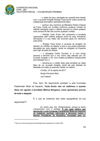 CONGRESSO NACIONAL
CPMI – JBS
RELATÓRIO PARCIAL – COLABORAÇÃO PREMIADA
104
– o relato de que o advogado em questão teria tratado
com o acusado foragido Rodrigo Tacla Duran sobre acordo de
colaboração premiada é absolutamente falso;
– nenhum dos membros do Ministério Público Federal
da Força Tarefa em Curitiba confirmou qualquer contato do
referido advogado sobre o referido assunto ou sobre qualquer
outro porque de fato não ocorreu qualquer contato;
– Rodrigo Tacla Duran não apresentou à jornalista
responsável pela matéria qualquer prova de suas inverídicas
afirmações e o seu relato não encontra apoio em nenhuma
outra fonte;
– Rodrigo Tacla Duran é acusado de lavagem de
dinheiro de milhões de dólares e teve a sua prisão preventiva
decretada por este julgador, tendo se refugiado na Espanha
para fugir da ação da Justiça;
– o advogado Carlos Zucoloto Jr. é meu amigo
pessoal e lamento que o seu nome seja utilizado por um
acusado foragido e em uma matéria jornalística irresponsável
para denegrir-me; e
– lamenta-se o crédito dado pela jornalista ao relato
falso de um acusado foragido, tendo ela sido alertada da
falsidade por todas as pessoas citadas na matéria.
Curitiba, 27 de agosto de 2017.
Sergio Fernando Moro
Juiz Federal”
Pois, bem. No depoimento prestado a esta Comissão
Parlamentar Mista de Inquérito, Tacla Durán não só reafirmou o quanto
disse em agosto à jornalista Mônica Bergamo, como apresentou provas
de todo o alegado.
É o que se evidencia das notas taquigráficas do seu
depoimento36:
Eu venho aqui, Srs. Parlamentares, porque eu tenho
compromisso com a verdade. É por esse motivo que
apresentei a esta Comissão Parlamentar Mista de Inquérito
os relatórios periciais referentes à denúncia contra o
Senhor Presidente da República, formulada pelo ex-
36
http://w w w 25.senado.leg.br/w eb/atividade/notas-taquigraficas/-/notas/r/7002
 