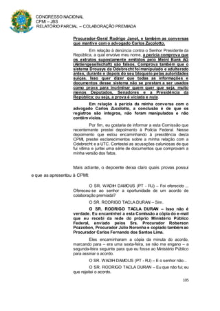 CONGRESSO NACIONAL
CPMI – JBS
RELATÓRIO PARCIAL – COLABORAÇÃO PREMIADA
105
Procurador-Geral Rodrigo Janot, e também as conversas
que mantive com o advogado Carlos Zucolotto.
Em relação à denúncia contra o Senhor Presidente da
República, a qual envolve meu nome, a perícia comprova que
os extratos supostamente emitidos pelo Meinl Bank AG
(Aktiengesellschaft) são falsos. Comprova também que o
sistema Drousys da Odebrecht foi manipulado e adulterado
antes, durante e depois do seu bloqueio pelas autoridades
suíças. Isso quer dizer que todas as informações e
documentos desse sistema não se prestam a ser usados
como prova para incriminar quem quer que seja, muito
menos Deputados, Senadores e a Presidência da
República; ou seja, a prova é viciada e nula.
Em relação à perícia da minha conversa com o
advogado Carlos Zucolotto, a conclusão é de que os
registros são íntegros, não foram manipulados e não
contêm vícios.
Por fim, eu gostaria de informar a esta Comissão que
recentemente prestei depoimento à Polícia Federal. Nesse
depoimento que estou encaminhando à presidência desta
CPMI, prestei esclarecimentos sobre a minha relação com a
Odebrecht e a UTC. Contestei as acusações caluniosas de que
fui vítima e juntei uma série de documentos que comprovam a
minha versão dos fatos.
Mais adiante, o depoente deixa claro quais provas possui
e que as apresentou à CPMI:
O SR. WADIH DAMOUS (PT - RJ) – Foi oferecido ...
Ofereceu-se ao senhor a oportunidade de um acordo de
colaboração premiada?
O SR. RODRIGO TACLA DURAN – Sim.
O SR. RODRIGO TACLA DURAN – Isso não é
verdade. Eu encaminhei a esta Comissão a cópia do e-mail
que eu recebi da rede do próprio Ministério Público
Federal, enviado pelos Srs. Procurador Roberson
Pozzobon, Procurador Júlio Noronha e copiado também ao
Procurador Carlos Fernando dos Santos Lima.
Eles encaminharam a cópia da minuta do acordo,
marcando para – era uma sexta-feira, se não me engano – a
segunda-feira seguinte para que eu fosse ao Ministério Público
para assinar o acordo.
O SR. WADIH DAMOUS (PT - RJ) – E o senhor não...
O SR. RODRIGO TACLA DURAN – Eu que não fui; eu
que rejeitei o acordo.
 
