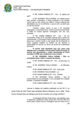 CONGRESSO NACIONAL
CPMI – JBS
RELATÓRIO PARCIAL – COLABORAÇÃO PREMIADA
106
O SR. WADIH DAMOUS (PT - RJ) – E rejeitou por
quê?
O SR. RODRIGO TACLA DURAN – Eu rejeitei porque
eles queriam criminalizar a minha profissão e me imputar
crimes que eu não cometi. Eu refleti e, mesmo sabendo das
dificuldades que eu iria enfrentar, o que eu sofri, eu decidi que
eu não iria assinar.
Também, nesse ínterim aí que o Dr. Zucolotto
intermediou, é importante frisar, embora eu tenha encaminhado
à CPMI, eu troquei algumas mensagens com ele, que,
somadas...
O SR. WADIH DAMOUS (PT - RJ) – Só um
momentinho, antes do Dr. Zucolotto. Apenas para o senhor ter
conhecimento, o Procurador Carlos Fernando dos Santos Lima
disse que o senhor mentiu e que jamais lhe foi oferecida ou
houve qualquer tratativa no sentido de lhe oferecer a
oportunidade de assinar um termo de acordo de colaboração
premiada.
O senhor está afirmando aqui que quem está
faltando com a verdade é o Procurador Carlos Fernando. O
senhor tem documentos e esses documentos já foram
enviados à CPMI, que comprovam a sua versão?
O SR. RODRIGO TACLA DURAN – Sim; eu
encaminhei esse e-mail e o arquivo da minuta...
O SR. WADIH DAMOUS (PT - RJ) – Já está aqui, na
CPMI.
O SR. RODRIGO TACLA DURAN – ... do Ministério
Público.
O SR. WADIH DAMOUS (PT - RJ) – Está certo.
O SR. RODRIGO TACLA DURAN – Já.
O SR. WADIH DAMOUS (PT - RJ) – Perfeito.
O SR. RODRIGO TACLA DURAN – Isso foi
encaminhado ao meu advogado; o meu advogado tem copiado
também, o Leonardo Pantaleão.
O SR. WADIH DAMOUS (PT - RJ) – Perfeito.
Leia-se a íntegra da matéria publicada no dia 30.11, no
jornal Folha de São Paulo pela jornalista Mônica Bergamo com o título “Tacla
Duran entrega fotos de diálogos que diz ter mantido com amigo de Moro”:
“O advogado Rodrigo Tacla Duran, que trabalhou para
a Odebrecht, apresentou nesta quinta (30) à CPI da JBS uma
perícia para mostrar que as mensagens que ele trocou com o
 