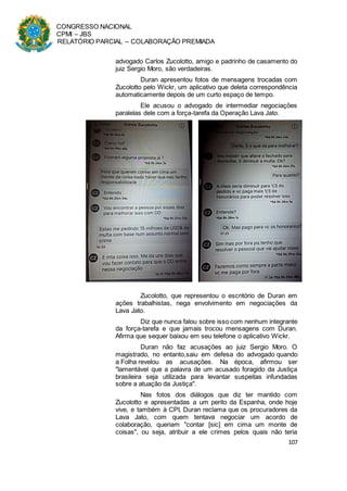 CONGRESSO NACIONAL
CPMI – JBS
RELATÓRIO PARCIAL – COLABORAÇÃO PREMIADA
107
advogado Carlos Zucolotto, amigo e padrinho de casamento do
juiz Sergio Moro, são verdadeiras.
Duran apresentou fotos de mensagens trocadas com
Zucolotto pelo Wickr, um aplicativo que deleta correspondência
automaticamente depois de um curto espaço de tempo.
Ele acusou o advogado de intermediar negociações
paralelas dele com a força-tarefa da Operação Lava Jato.
Zucolotto, que representou o escritório de Duran em
ações trabalhistas, nega envolvimento em negociações da
Lava Jato.
Diz que nunca falou sobre isso com nenhum integrante
da força-tarefa e que jamais trocou mensagens com Duran.
Afirma que sequer baixou em seu telefone o aplicativo Wickr.
Duran não faz acusações ao juiz Sergio Moro. O
magistrado, no entanto,saiu em defesa do advogado quando
a Folha revelou as acusações. Na época, afirmou ser
"lamentável que a palavra de um acusado foragido da Justiça
brasileira seja utilizada para levantar suspeitas infundadas
sobre a atuação da Justiça".
Nas fotos dos diálogos que diz ter mantido com
Zucolotto e apresentadas a um perito da Espanha, onde hoje
vive, e também à CPI, Duran reclama que os procuradores da
Lava Jato, com quem tentava negociar um acordo de
colaboração, queriam "contar [sic] em cima um monte de
coisas", ou seja, atribuir a ele crimes pelos quais não teria
 