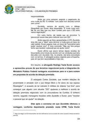 CONGRESSO NACIONAL
CPMI – JBS
RELATÓRIO PARCIAL – COLABORAÇÃO PREMIADA
108
responsabilidade.
Ainda por cima estariam exigindo o pagamento de
uma multa de R$ 15 milhões "com base num assunto normal
sem crime".
Zucolotto, sempre de acordo com o diálogo
fotografado por Duran, teria respondido: "É muita coisa isso.
Me dá uns dias que vou fazer contato para que o DD entre
nessa negociação".
Em outro trecho, ele repete que vai encontrar "a
pessoa por esses dias para melhorar isso com DD".
Ainda segundo as fotos apresentadas à CPI, Zucolotto
teria dito que a "ideia" seria diminuir a multa para um terço do
valor pedido. Duran pagaria mais um terço de "honorários para
poder resolver isso". E teria concluído: "Mas por fora porque
tenho que resolver o pessoal que vai ajudar nisso".
Duran afirma que pouco tempo depois recebeu da
força-tarefa uma minuta de acordo com as condições que teria
discutido com Zucolotto. Ele, no entanto, não teria concordado
com os termos. O advogado acabou viajando para a Espanha,
país em que tem nacionalidade e hoje vive.
Em resumo, o advogado Rodrigo Tacla Durán acusou
e apresentou provas de que terceiros negociavam junto a integrantes do
Ministério Público Federal vantagens econômicas para si e para outrem
em propostas de acordo de delação premiada.
O advogado Carlos Zucolotto, que mantém relações de
proximidade e amizade com o juiz Sérgio Moro e foi sócio da sua esposa
Rosangela37, é acusado de ter cobrado 5 milhões de dólares "por fora", para
conseguir que alguém com alcunha "DD" ajudasse a melhorar o acordo de
delação premiada negociado com os procuradores de Curitiba. O dinheiro
serviria, segundo mensagens trocadas entre Zucolotto e Duran, para "resolver
o pessoal que vai ajudar" na delação.
Dias após a conversa em que Zucolotto ofereceu a
vantagem, conforme depoimento prestado nesta CPMI, Tacla Durán
37
https://jornalggn.com.br/noticia/mulher-de-moro-defende-ex-socio-acusado-de-cobrar-propina-o-tempo-esclarece-
tudo-diz
 