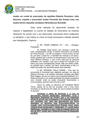 CONGRESSO NACIONAL
CPMI – JBS
RELATÓRIO PARCIAL – COLABORAÇÃO PREMIADA
109
recebe um e-mail do procurador da república Roberto Pozzobon, Júlio
Noronha, copiado o procurador Carlos Fernando dos Santos Lima, nos
exatos termos daquelas condições oferecidas por Zucolotto.
Outro ponto relevante do depoimento prestado diz
respeito a ilegalidades no acordo de delação de funcionários da empresa
Odebrecht. De acordo com o seu depoimento, documentos foram adulterados
ou plantados, o que implica no crime de fraude processual e nulidade absoluta
das investigações. Vejamos:
O SR. WADIH DAMOUS (PT - RJ) – Obrigado,
Presidente.
Sr. Rodrigo Tacla Duran, vou começar a partir das
suas considerações iniciais. O senhor mencionou um sistema
de nome Drousys – se não me engano o nome é esse, se não
for, por favor, corrija-me – e também fez menção a um banco.
Então, gostaria que o senhor me esclarecesse o que vem a ser
esse Sistema Drousys, o que é isso, para que as pessoas
entendam com clareza, e por que o senhor fez menção a um
banco nas suas considerações iniciais. Não ouvi direito, então,
eu gostaria que o senhor, por favor, esclarecesse a nós e a
todos que estão nos assistindo essas duas questões.
O SR. RODRIGO TACLA DURAN – Pois não. Eu
encaminhei à Comissão dois relatórios periciais: um trata do
Sistema Drousys e de extratos bancários emitidos pelo Meinl
Bank Antígua, que era um banco da companhia Odebrecht. E o
Sistema Drousys é um sistema também da própria companhia;
uma intranet, onde se podia armazenar documentos e
comunicações, tanto de chat como de e-mail.
Como fui citado na denúncia do Presidente Michel
Temer, apesar de eu não ser acusado, mas vi meu nome
envolvido, eu decidi procurar saber por que eu estava envolvido
no assunto.
Consegui a cópia da denúncia e vi que os
documentos estavam adulterados, falsificados. Levei à
Associação Espanhola de Peritos, que é um organismo
oficial de perícia aqui na Espanha, e foi sorteado um perito
que constatou que, além dos documentos que foram
aportados na denúncia pela Procuradoria-Geral, na
ocasião, pelo ex-Procurador-Geral Rodrigo Janot, esses
extratos foram adulterados e falsificados. E, a partir dessa
falsificação, constatou-se que a data de emissão deles é do
ano de 2017, sendo que o Sistema Drousys foi bloqueado
em 2016.
 