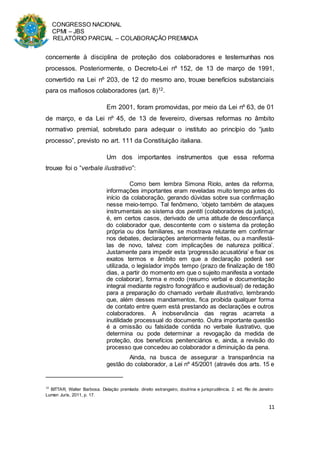 CONGRESSO NACIONAL
CPMI – JBS
RELATÓRIO PARCIAL – COLABORAÇÃO PREMIADA
11
concernente à disciplina de proteção dos colaboradores e testemunhas nos
processos. Posteriormente, o Decreto-Lei nº 152, de 13 de março de 1991,
convertido na Lei nº 203, de 12 do mesmo ano, trouxe benefícios substanciais
para os mafiosos colaboradores (art. 8)12.
Em 2001, foram promovidas, por meio da Lei nº 63, de 01
de março, e da Lei nº 45, de 13 de fevereiro, diversas reformas no âmbito
normativo premial, sobretudo para adequar o instituto ao princípio do “justo
processo”, previsto no art. 111 da Constituição italiana.
Um dos importantes instrumentos que essa reforma
trouxe foi o “verbale ilustrativo”:
Como bem lembra Simona Riolo, antes da reforma,
informações importantes eram reveladas muito tempo antes do
início da colaboração, gerando dúvidas sobre sua confirmação
nesse meio-tempo. Tal fenômeno, ‘objeto também de ataques
instrumentais ao sistema dos pentiti (colaboradores da justiça),
é, em certos casos, derivado de uma atitude de desconfiança
do colaborador que, descontente com o sistema da proteção
própria ou dos familiares, se mostrava relutante em confirmar
nos debates, declarações anteriormente feitas, ou a manifestá-
las de novo, talvez com implicações de natureza política’.
Justamente para impedir esta ‘progressão acusatória’ e fixar os
exatos termos e âmbito em que a declaração poderá ser
utilizada, o legislador impôs tempo (prazo de finalização de 180
dias, a partir do momento em que o sujeito manifesta a vontade
de colaborar), forma e modo (resumo verbal e documentação
integral mediante registro fonográfico e audiovisual) de redação
para a preparação do chamado verbale illustrativo, lembrando
que, além desses mandamentos, fica proibida qualquer forma
de contato entre quem está prestando as declarações e outros
colaboradores. A inobservância das regras acarreta a
inutilidade processual do documento. Outra importante questão
é a omissão ou falsidade contida no verbale ilustrativo, que
determina ou pode determinar a revogação da medida de
proteção, dos benefícios penitenciários e, ainda, a revisão do
processo que concedeu ao colaborador a diminuição da pena.
Ainda, na busca de assegurar a transparência na
gestão do colaborador, a Lei nº 45/2001 (através dos arts. 15 e
12
BITTAR, Walter Barbosa. Delação premiada: direito estrangeiro, doutrina e jurisprudência. 2. ed. Rio de Janeiro:
Lumen Juris, 2011, p. 17.
 