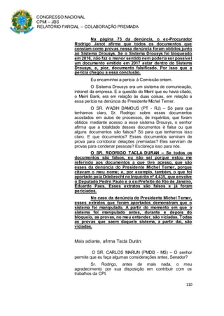 CONGRESSO NACIONAL
CPMI – JBS
RELATÓRIO PARCIAL – COLABORAÇÃO PREMIADA
110
Na página 73 da denúncia, o ex-Procurador
Rodrigo Janot afirma que todos os documentos que
constam como provas nessa denúncia foram obtidos junto
ao Sistema Drousys. Se o Sistema Drousys foi bloqueado
em 2016, não faz o menor sentido nem poderia ser possível
um documento emitido em 2017 estar dentro do Sistema
Drousys, e, pior, documento falsificado. Por isso que a
perícia chegou a essa conclusão.
Eu encaminhei a perícia à Comissão ontem.
O Sistema Drousys era um sistema de comunicação,
intranet da empresa. E a questão do Meinl que eu havia citado,
o Meinl Bank, era em relação às duas coisas, em relação a
essa perícia na denúncia do Presidente Michel Temer.
O SR. WADIH DAMOUS (PT - RJ) – Só para que
tenhamos claro, Sr. Rodrigo: sobre esses documentos
acostados em autos de processos, de inquéritos, que foram
obtidos mediante acesso a esse sistema Drousys, o senhor
afirma que a totalidade desses documentos é falsa ou que
alguns documentos são falsos? Só para que tenhamos isso
claro. E que documentos? Esses documentos serviram de
prova para corroborar delações premiadas? Eles serviram de
provas para condenar pessoas? Esclareça isso para nós.
O SR. RODRIGO TACLA DURAN – Se todos os
documentos são falsos, eu não sei porque estou me
referindo aos documentos a que tive acesso, que são
esses da denúncia do Presidente Michel Temer, porque
citavam o meu nome; e, por exemplo, também, o que foi
aportado pela Odebrecht no Inquérito nº 4.435, que envolve
o Deputado Pedro Paulo e o ex-Prefeito do Rio de Janeiro,
Eduardo Paes. Esses extratos são falsos e já foram
periciados.
No caso da denúncia do Presidente Michel Temer,
esses extratos que foram aportados demonstram que o
sistema foi manipulado. A partir do momento em que o
sistema foi manipulado antes, durante e depois do
bloqueio, as provas, no meu entender, são viciadas. Todas
as provas que saem daquele sistema, a partir daí, são
viciadas.
Mais adiante, afirma Tacla Durán:
O SR. CARLOS MARUN (PMDB - MS) – O senhor
permite que eu faça algumas considerações antes, Senador?
Sr. Rodrigo, antes de mais nada, o meu
agradecimento por sua disposição em contribuir com os
trabalhos da CPI.
 
