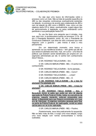 CONGRESSO NACIONAL
CPMI – JBS
RELATÓRIO PARCIAL – COLABORAÇÃO PREMIADA
111
Eu vejo aqui uma busca de informações sobre o
processo como um todo. Não se trata de questão específica da
JBS ou das situações controversas eventualmente existentes
na delação, no processo de acordo para colaboração da JBS e
nem da relação da JBS como o BNDES, mas, como um dos
objetivos desta CPI é, talvez, eventualmente, sugerir algum tipo
de aprimoramento à legislação, eu estou entendendo como
pertinente a sua participação nesta CPI.
Eu vou lhe fazer uma pergunta que é simples, mas
que, para mim, é esclarecedora quanto ao processo. O Sr. JB
era o Presidente Benedicto Júnior, BJ, era o Presidente da
Construtura Odebrecht, que deve ter sido a empresa que mais
negociou com o governo – pelo menos é esse o meu
pensamento.
Em um determinado momento, uma busca e
apreensão na sua residência localizou – tem gente que até diz
que estava lá plantada esta lista, mas, em suma – uma lista de
políticos que estariam sendo beneficiados por propina em um
segmento administrado por ele. O senhor tem conhecimento
disso? Dessa...
O SR. RODRIGO TACLA DURAN – Sim.
O SR. CARLOS MARUN (PMDB - MS) – O senhor tem
conhecimento.
O SR. RODRIGO TACLA DURAN – Se foi plantada...
O SR. CARLOS MARUN (PMDB - MS) – Como?
O SR. RODRIGO TACLA DURAN – ... a lista?
O SR. CARLOS MARUN (PMDB - MS) – É.
O SR. RODRIGO TACLA DURAN – Se a lista foi
plantada? Foi plantada sim.
O SR. CARLOS MARUN (PMDB - MS) – A lista foi
plantada?
O SR. RODRIGO TACLA DURAN – Sim, o
Benedicto Júnior já sabia que podia ser alvo de alguma
operação da Polícia Federal. Então, todos os executivos da
empresa, naquele momento, estavam preparados para
deixar à disposição para que fossem encontrados só o que
era de interesse. A empresa contratou pessoas para ficar
na porta da Polícia Federal, de madrugada, vendo se saíam
carros para ver se ia ter operação.
O SR. CARLOS MARUN (PMDB - MS) – Positivo.
Posteriormente, essa lista praticamente foi esquecida.
Não se falou mais da lista, e surgiu uma nova relação, surgiu
uma nova relação com nomes acrescentados e nomes
subtraídos.
 