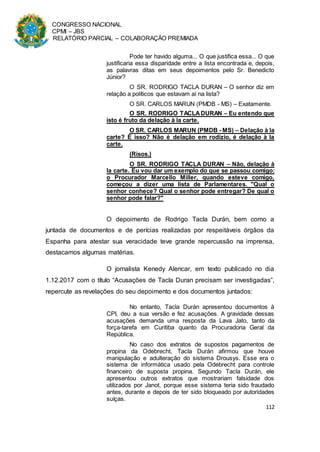 CONGRESSO NACIONAL
CPMI – JBS
RELATÓRIO PARCIAL – COLABORAÇÃO PREMIADA
112
Pode ter havido alguma... O que justifica essa... O que
justificaria essa disparidade entre a lista encontrada e, depois,
as palavras ditas em seus depoimentos pelo Sr. Benedicto
Júnior?
O SR. RODRIGO TACLA DURAN – O senhor diz em
relação a políticos que estavam aí na lista?
O SR. CARLOS MARUN (PMDB - MS) – Exatamente.
O SR. RODRIGO TACLADURAN – Eu entendo que
isto é fruto da delação à la carte.
O SR. CARLOS MARUN (PMDB - MS) – Delação à la
carte? É isso? Não é delação em rodízio, é delação à la
carte.
(Risos.)
O SR. RODRIGO TACLA DURAN – Não, delação à
la carte. Eu vou dar um exemplo do que se passou comigo:
o Procurador Marcello Miller, quando esteve comigo,
começou a dizer uma lista de Parlamentares. "Qual o
senhor conhece? Qual o senhor pode entregar? De qual o
senhor pode falar?"
O depoimento de Rodrigo Tacla Durán, bem como a
juntada de documentos e de perícias realizadas por respeitáveis órgãos da
Espanha para atestar sua veracidade teve grande repercussão na imprensa,
destacamos algumas matérias.
O jornalista Kenedy Alencar, em texto publicado no dia
1.12.2017 com o título “Acusações de Tacla Duran precisam ser investigadas”,
repercute as revelações do seu depoimento e dos documentos juntados:
No entanto, Tacla Durán apresentou documentos à
CPI, deu a sua versão e fez acusações. A gravidade dessas
acusações demanda uma resposta da Lava Jato, tanto da
força-tarefa em Curitiba quanto da Procuradoria Geral da
República.
No caso dos extratos de supostos pagamentos de
propina da Odebrecht, Tacla Durán afirmou que houve
manipulação e adulteração do sistema Drousys. Esse era o
sistema de informática usado pela Odebrecht para controle
financeiro de suposta propina. Segundo Tacla Durán, ele
apresentou outros extratos que mostrariam falsidade dos
utilizados por Janot, porque esse sistema teria sido fraudado
antes, durante e depois de ter sido bloqueado por autoridades
suíças.
 