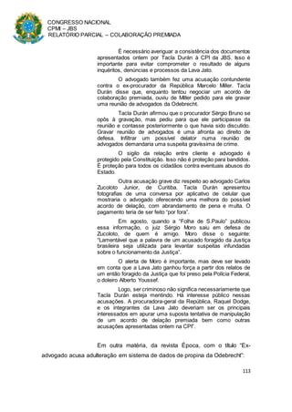 CONGRESSO NACIONAL
CPMI – JBS
RELATÓRIO PARCIAL – COLABORAÇÃO PREMIADA
113
É necessário averiguar a consistência dos documentos
apresentados ontem por Tacla Durán à CPI da JBS. Isso é
importante para evitar comprometer o resultado de alguns
inquéritos, denúncias e processos da Lava Jato.
O advogado também fez uma acusação contundente
contra o ex-procurador da República Marcelo Miller. Tacla
Durán disse que, enquanto tentou negociar um acordo de
colaboração premiada, ouviu de Miller pedido para ele gravar
uma reunião de advogados da Odebrecht.
Tacla Durán afirmou que o procurador Sérgio Bruno se
opôs à gravação, mas pediu para que ele participasse da
reunião e contasse posteriormente o que havia sido discutido.
Gravar reunião de advogados é uma afronta ao direito de
defesa. Infiltrar um possível delator numa reunião de
advogados demandaria uma suspeita gravíssima de crime.
O sigilo da relação entre cliente e advogado é
protegido pela Constituição. Isso não é proteção para bandidos.
É proteção para todos os cidadãos contra eventuais abusos do
Estado.
Outra acusação grave diz respeito ao advogado Carlos
Zucoloto Junior, de Curitiba. Tacla Durán apresentou
fotografias de uma conversa por aplicativo de celular que
mostraria o advogado oferecendo uma melhora do possível
acordo de delação, com abrandamento de pena e multa. O
pagamento teria de ser feito “por fora”.
Em agosto, quando a “Folha de S.Paulo” publicou
essa informação, o juiz Sérgio Moro saiu em defesa de
Zucoloto, de quem é amigo. Moro disse o seguinte:
“Lamentável que a palavra de um acusado foragido da Justiça
brasileira seja utilizada para levantar suspeitas infundadas
sobre o funcionamento da Justiça”.
O alerta de Moro é importante, mas deve ser levado
em conta que a Lava Jato ganhou força a partir dos relatos de
um então foragido da Justiça que foi preso pela Polícia Federal,
o doleiro Alberto Youssef.
Logo, ser criminoso não significa necessariamente que
Tacla Durán esteja mentindo. Há interesse público nessas
acusações. A procuradora-geral da República, Raquel Dodge,
e os integrantes da Lava Jato deveriam ser os principais
interessados em apurar uma suposta tentativa de manipulação
de um acordo de delação premiada bem como outras
acusações apresentadas ontem na CPI”.
Em outra matéria, da revista Época, com o título “Ex-
advogado acusa adulteração em sistema de dados de propina da Odebrecht”:
 