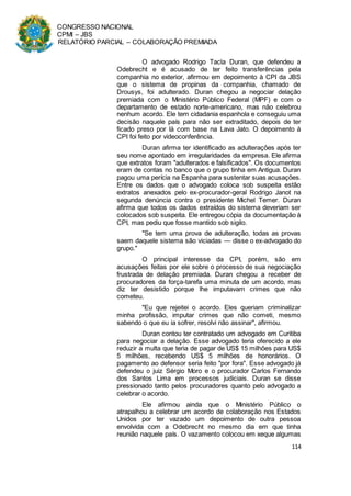 CONGRESSO NACIONAL
CPMI – JBS
RELATÓRIO PARCIAL – COLABORAÇÃO PREMIADA
114
O advogado Rodrigo Tacla Duran, que defendeu a
Odebrecht e é acusado de ter feito transferências pela
companhia no exterior, afirmou em depoimento à CPI da JBS
que o sistema de propinas da companhia, chamado de
Drousys, foi adulterado. Duran chegou a negociar delação
premiada com o Ministério Público Federal (MPF) e com o
departamento de estado norte-americano, mas não celebrou
nenhum acordo. Ele tem cidadania espanhola e conseguiu uma
decisão naquele país para não ser extraditado, depois de ter
ficado preso por lá com base na Lava Jato. O depoimento à
CPI foi feito por videoconferência.
Duran afirma ter identificado as adulterações após ter
seu nome apontado em irregularidades da empresa. Ele afirma
que extratos foram "adulterados e falsificados". Os documentos
eram de contas no banco que o grupo tinha em Antigua. Duran
pagou uma perícia na Espanha para sustentar suas acusações.
Entre os dados que o advogado coloca sob suspeita estão
extratos anexados pelo ex-procurador-geral Rodrigo Janot na
segunda denúncia contra o presidente Michel Temer. Duran
afirma que todos os dados extraídos do sistema deveriam ser
colocados sob suspeita. Ele entregou cópia da documentação à
CPI, mas pediu que fosse mantido sob sigilo.
"Se tem uma prova de adulteração, todas as provas
saem daquele sistema são viciadas — disse o ex-advogado do
grupo."
O principal interesse da CPI, porém, são em
acusações feitas por ele sobre o processo de sua negociação
frustrada de delação premiada. Duran chegou a receber de
procuradores da força-tarefa uma minuta de um acordo, mas
diz ter desistido porque lhe imputavam crimes que não
cometeu.
"Eu que rejeitei o acordo. Eles queriam criminalizar
minha profissão, imputar crimes que não cometi, mesmo
sabendo o que eu ia sofrer, resolvi não assinar", afirmou.
Duran contou ter contratado um advogado em Curitiba
para negociar a delação. Esse advogado teria oferecido a ele
reduzir a multa que teria de pagar de US$ 15 milhões para US$
5 milhões, recebendo US$ 5 milhões de honorários. O
pagamento ao defensor seria feito "por fora". Esse advogado já
defendeu o juiz Sérgio Moro e o procurador Carlos Fernando
dos Santos Lima em processos judiciais. Duran se disse
pressionado tanto pelos procuradores quanto pelo advogado a
celebrar o acordo.
Ele afirmou ainda que o Ministério Público o
atrapalhou a celebrar um acordo de colaboração nos Estados
Unidos por ter vazado um depoimento de outra pessoa
envolvida com a Odebrecht no mesmo dia em que tinha
reunião naquele país. O vazamento colocou em xeque algumas
 