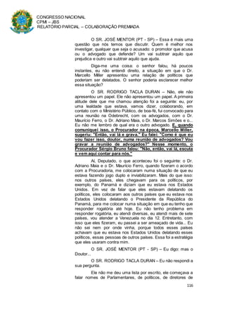 CONGRESSO NACIONAL
CPMI – JBS
RELATÓRIO PARCIAL – COLABORAÇÃO PREMIADA
116
O SR. JOSÉ MENTOR (PT - SP) – Essa é mais uma
questão que nós temos que discutir. Quem é melhor nos
investigar, qualquer que seja o acusado: o promotor que acusa
ou o advogado que defende? Um vai subtrair aquilo que
prejudica e outro vai subtrair aquilo que ajuda.
Diga-me uma coisa: o senhor falou, há poucos
instantes, eu não entendi direito, a situação em que o Dr.
Marcello Miller apresentou uma relação de políticos que
poderiam ser delatados. O senhor poderia esclarecer melhor
essa situação?
O SR. RODRIGO TACLA DURAN – Não, ele não
apresentou um papel. Ele não apresentou um papel. A primeira
atitude dele que me chamou atenção foi a seguinte: eu, por
uma lealdade que estava, vamos dizer, colaborando, em
contato com o Ministério Público, de boa-fé, fui convocado para
uma reunião na Odebrecht, com os advogados, com o Dr.
Maurício Ferro, o Dr. Adriano Maia, o Dr. Marcos Simões e o...
Eu não me lembro de qual era o outro advogado. E, quando
comuniquei isso, o Procurador na época, Marcello Miller,
sugeriu: "Então, vai lá e grava." Eu falei: "Como é que eu
vou fazer isso, doutor, numa reunião de advogados? Vou
gravar a reunião de advogados?" Nesse momento, o
Procurador Sérgio Bruno falou: "Não, então, vai lá, escuta
e vem aqui contar para nós."
Aí, Deputado, o que aconteceu foi o seguinte: o Dr.
Adriano Maia e o Dr. Maurício Ferro, quando fizeram o acordo
com a Procuradoria, me colocaram numa situação de que eu
estava fazendo jogo duplo e inviabilizaram. Mais do que isso:
nos outros países, eles chegavam para os políticos, por
exemplo, do Panamá e diziam que eu estava nos Estados
Unidos. Em vez de falar que eles estavam delatando os
políticos, eles colocaram aos outros países que eu estava nos
Estados Unidos delatando o Presidente da República do
Panamá, para me colocar numa situação em que eu tenho que
responder rogatória até hoje. Eu não tenho problema em
responder rogatória, eu atendi diversas, eu atendi mais de sete
países, vou atender a Venezuela no dia 12. Entretanto, com
isso que eles fizeram, eu passei a ser ameaçado de vida... Eu
não sei nem por onde vinha, porque todos esses países
achavam que eu estava nos Estados Unidos delatando esses
políticos, essas pessoas de outros países. Essa foi a estratégia
que eles usaram contra mim.
O SR. JOSÉ MENTOR (PT - SP) – Eu digo: mas o
Doutor...
O SR. RODRIGO TACLA DURAN – Eu não respondi a
sua pergunta.
Ele não me deu uma lista por escrito, ele começava a
falar nomes de Parlamentares, de políticos, de diretores de
 