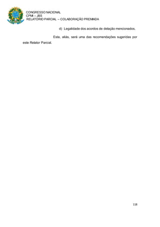 CONGRESSO NACIONAL
CPMI – JBS
RELATÓRIO PARCIAL – COLABORAÇÃO PREMIADA
118
d) Legalidade dos acordos de delação mencionados.
Esta, aliás, será uma das recomendações sugeridas por
este Relator Parcial.
 