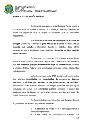 CONGRESSO NACIONAL
CPMI – JBS
RELATÓRIO PARCIAL – COLABORAÇÃO PREMIADA
119
PARTE III – CONCLUSÕES GERAIS
Conforme já assentado, a esta Relatoria Parcial coube a
honrosa missão de analisar o instituto da colaboração premiada, averiguar as
falhas da legislação atual e propor as correções que se mostrarem
necessárias.
E os abusos praticados na elaboração de acordos de
delação premiada, sobretudo pelo Ministério Público Federal (nisso
incluído sua cúpula), evidenciados durante os trabalhos desta CPMI,
demonstram que a legislação, neste particular, demanda, de fato, urgente
aprimoramento.
Constatou-se, por exemplo, que diversos acordos foram
firmados com cláusulas claramente ilegais, com oferecimento de benefícios
que não possuem qualquer embasamento legal ou constitucional, atuando
o Ministério Público Federal como se estivesse acima dos limites estabelecidos
pela legislação.
Mais do que isso, esta CPMI também colheu elementos
que apontam ilegalidades em negociações de acordos de delação
premiada praticadas por terceiros e por procuradores da república,
relacionadas a um possível “mercado” da delação premiada, em que alguns
indivíduos, em conluio com autoridades públicas, oferecem e cobram por
influência para facilitação do fechamento desses acordos em sede de
operações como a lava-jato.
Em face de todas essas situações, esta Relatoria Parcial
sugere sejam tomadas as seguintes providências:
a) Elaboração de Projeto de Lei para regulamentar a
colaboração premiada;
b) Enviar ofício ao Presidente da Câmara dos
 