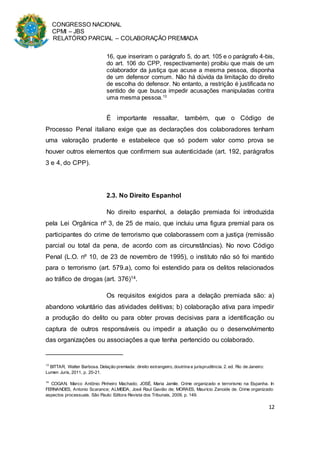 CONGRESSO NACIONAL
CPMI – JBS
RELATÓRIO PARCIAL – COLABORAÇÃO PREMIADA
12
16, que inseriram o parágrafo 5, do art. 105 e o parágrafo 4-bis,
do art. 106 do CPP, respectivamente) proibiu que mais de um
colaborador da justiça que acuse a mesma pessoa, disponha
de um defensor comum. Não há dúvida da limitação do direito
de escolha do defensor. No entanto, a restrição é justificada no
sentido de que busca impedir acusações manipuladas contra
uma mesma pessoa.13
É importante ressaltar, também, que o Código de
Processo Penal italiano exige que as declarações dos colaboradores tenham
uma valoração prudente e estabelece que só podem valor como prova se
houver outros elementos que confirmem sua autenticidade (art. 192, parágrafos
3 e 4, do CPP).
2.3. No Direito Espanhol
No direito espanhol, a delação premiada foi introduzida
pela Lei Orgânica nº 3, de 25 de maio, que incluiu uma figura premial para os
participantes do crime de terrorismo que colaborassem com a justiça (remissão
parcial ou total da pena, de acordo com as circunstâncias). No novo Código
Penal (L.O. nº 10, de 23 de novembro de 1995), o instituto não só foi mantido
para o terrorismo (art. 579.a), como foi estendido para os delitos relacionados
ao tráfico de drogas (art. 376)14.
Os requisitos exigidos para a delação premiada são: a)
abandono voluntário das atividades delitivas; b) colaboração ativa para impedir
a produção do delito ou para obter provas decisivas para a identificação ou
captura de outros responsáveis ou impedir a atuação ou o desenvolvimento
das organizações ou associações a que tenha pertencido ou colaborado.
13
BITTAR, Walter Barbosa. Delação premiada: direito estrangeiro, doutrina e jurisprudência. 2. ed. Rio de Janeiro:
Lumen Juris, 2011, p. 20-21.
14
COGAN, Marco Antônio Pinheiro Machado; JOSÉ, Maria Jamile. Crime organizado e terrorismo na Espanha. In
FERNANDES, Antonio Scarance; ALMEIDA, José Raul Gavião de; MORAES, Maurício Zanoide de. Crime organizado:
aspectos processuais. São Paulo: Editora Revista dos Tribunais, 2009, p. 149.
 