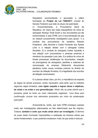 CONGRESSO NACIONAL
CPMI – JBS
RELATÓRIO PARCIAL – COLABORAÇÃO PREMIADA
120
Deputados recomendando a aprovação e célere
tramitação do Projeto de Lei 7596/2017, oriundo do
Senado Federal e que trata do abuso de autoridade;
c) Encaminhamento, à Procuradoria Geral da
República, de cópia das notas taquigráficas da oitiva do
advogado Rodrigo Tecla Durán e dos documentos por ele
encaminhados a esta CPMI, com a recomendação de que
se instaure procedimento investigatório para apurar: 1) a
conduta dos procuradores da república Roberto
Pozzobom, Júlio Noronha e Carlos Fernando dos Santos
Lima e a relação destes com o advogado Carlos
Zucolotto; 2) a conduta do advogado Carlos Zucolotto e
sua relação com procuradores e pessoas próximas a
membros da operação Lava Jato; 3) a prática do crime de
fraude processual, adulteração de documentos, violação
de prerrogativas de advogados, planilhas e sistemas de
comunicação da empresa Odebrecht, documentos
plantados todas essas condutas praticas no âmbito de
acordos de delação firmados; 4) a legalidade dos acordos
de delação mencionados;
E é preciso deixar claro, por fim, a importância do respeito
às regras do devido processo, sendo necessário, para tanto, que os institutos
negociais sejam limitados, com rígido respeito a regras claras e objetivas,
de modo a se evitar a sua generalização. Afinal, não se pode admitir que o
processo penal se torne um mero instrumento enganoso, “uma farsa para
confirmação circular dos elementos produzidos por meio da colaboração
premiada”.
Acrescente-se, ainda, que esta CPMI conseguiu avançar
muito nas investigações relacionadas ao fato determinado que lhe originou.
Todavia, também é certo que muito ainda deve ser investigado. O término
do prazo desta Comissão impossibilitou a realização de diversas oitivas que
seriam fundamentais e que poderiam esclarecer muito do que ainda é obscuro.
 