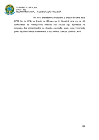 CONGRESSO NACIONAL
CPMI – JBS
RELATÓRIO PARCIAL – COLABORAÇÃO PREMIADA
121
Por isso, entendemos necessária a criação de uma nova
CPMI (ou de CPIs no âmbito da Câmara ou do Senado) para que se dê
continuidade às investigações relativas aos abusos aqui apontados na
condução dos procedimentos de delação premiada, tendo como importante
ponto de partida todos os elementos e documentos colhidos por esta CPMI.
 