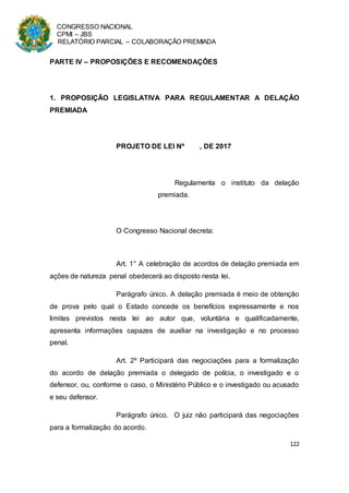 CONGRESSO NACIONAL
CPMI – JBS
RELATÓRIO PARCIAL – COLABORAÇÃO PREMIADA
122
PARTE IV – PROPOSIÇÕES E RECOMENDAÇÕES
1. PROPOSIÇÃO LEGISLATIVA PARA REGULAMENTAR A DELAÇÃO
PREMIADA
PROJETO DE LEI Nº , DE 2017
Regulamenta o instituto da delação
premiada.
O Congresso Nacional decreta:
Art. 1° A celebração de acordos de delação premiada em
ações de natureza penal obedecerá ao disposto nesta lei.
Parágrafo único. A delação premiada é meio de obtenção
de prova pelo qual o Estado concede os benefícios expressamente e nos
limites previstos nesta lei ao autor que, voluntária e qualificadamente,
apresenta informações capazes de auxiliar na investigação e no processo
penal.
Art. 2º Participará das negociações para a formalização
do acordo de delação premiada o delegado de polícia, o investigado e o
defensor, ou, conforme o caso, o Ministério Público e o investigado ou acusado
e seu defensor.
Parágrafo único. O juiz não participará das negociações
para a formalização do acordo.
 