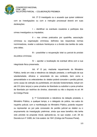 CONGRESSO NACIONAL
CPMI – JBS
RELATÓRIO PARCIAL – COLABORAÇÃO PREMIADA
123
Art. 3º O investigado ou o acusado que quiser colaborar
com as investigações ou com a instrução processual deverá em suas
declarações:
I – identificar os eventuais coautores e partícipes dos
crimes investigados ou imputados;
II – nos crimes praticados por quadrilha, associação
criminosa ou organização criminosa, definidos nas respectivas normas
incriminadoras, revelar a estrutura hierárquica e a divisão das tarefas de cada
uma delas;
III – possibilitar a recuperação total ou parcial do produto
da prática criminosa;
IV – apontar a localização de eventual vítima com a sua
integridade física preservada.
Art. 4º O juiz, mediante requerimento do Ministério
Público, tendo em vista a relevância da delação prestada, a verificação de sua
voluntariedade, eficácia e veracidade do seu conteúdo, bem como a
personalidade e os antecedentes do delator poderá conceder o perdão judicial,
como causa de extinção da punibilidade, em decisão fundamentada; reduzir em
até 2/3 (dois terços) a pena privativa de liberdade ou substituir a pena privativa
de liberdade por restritiva de direitos, observado ou não o disposto no art. 44
do Código Penal.
§ 1º Considerando a relevância da delação prestada, o
Ministério Público, a qualquer tempo, e o delegado de polícia, nos autos do
inquérito policial, com a manifestação do Ministério Público, poderão requerer
ou representar ao juiz pela concessão de perdão judicial ao delator ou o
arquivamento da investigação preliminar, ainda que esse benefício não tenha
sido previsto na proposta inicial, aplicando-se, no que couber, o art. 28 do
Decreto-Lei nº 3.689, de 3 de outubro de 1941 (Código de Processo Penal).
 
