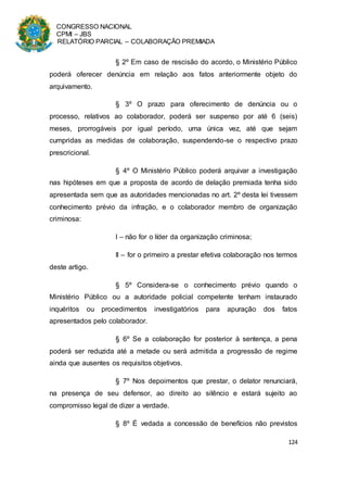 CONGRESSO NACIONAL
CPMI – JBS
RELATÓRIO PARCIAL – COLABORAÇÃO PREMIADA
124
§ 2º Em caso de rescisão do acordo, o Ministério Público
poderá oferecer denúncia em relação aos fatos anteriormente objeto do
arquivamento.
§ 3º O prazo para oferecimento de denúncia ou o
processo, relativos ao colaborador, poderá ser suspenso por até 6 (seis)
meses, prorrogáveis por igual período, uma única vez, até que sejam
cumpridas as medidas de colaboração, suspendendo-se o respectivo prazo
prescricional.
§ 4º O Ministério Público poderá arquivar a investigação
nas hipóteses em que a proposta de acordo de delação premiada tenha sido
apresentada sem que as autoridades mencionadas no art. 2º desta lei tivessem
conhecimento prévio da infração, e o colaborador membro de organização
criminosa:
I – não for o líder da organização criminosa;
II – for o primeiro a prestar efetiva colaboração nos termos
deste artigo.
§ 5º Considera-se o conhecimento prévio quando o
Ministério Público ou a autoridade policial competente tenham instaurado
inquéritos ou procedimentos investigatórios para apuração dos fatos
apresentados pelo colaborador.
§ 6º Se a colaboração for posterior à sentença, a pena
poderá ser reduzida até a metade ou será admitida a progressão de regime
ainda que ausentes os requisitos objetivos.
§ 7º Nos depoimentos que prestar, o delator renunciará,
na presença de seu defensor, ao direito ao silêncio e estará sujeito ao
compromisso legal de dizer a verdade.
§ 8º É vedada a concessão de benefícios não previstos
 
