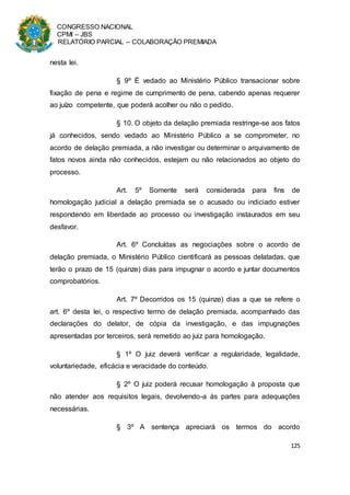 CONGRESSO NACIONAL
CPMI – JBS
RELATÓRIO PARCIAL – COLABORAÇÃO PREMIADA
125
nesta lei.
§ 9º É vedado ao Ministério Público transacionar sobre
fixação de pena e regime de cumprimento de pena, cabendo apenas requerer
ao juízo competente, que poderá acolher ou não o pedido.
§ 10. O objeto da delação premiada restringe-se aos fatos
já conhecidos, sendo vedado ao Ministério Público a se comprometer, no
acordo de delação premiada, a não investigar ou determinar o arquivamento de
fatos novos ainda não conhecidos, estejam ou não relacionados ao objeto do
processo.
Art. 5º Somente será considerada para fins de
homologação judicial a delação premiada se o acusado ou indiciado estiver
respondendo em liberdade ao processo ou investigação instaurados em seu
desfavor.
Art. 6º Concluídas as negociações sobre o acordo de
delação premiada, o Ministério Público cientificará as pessoas delatadas, que
terão o prazo de 15 (quinze) dias para impugnar o acordo e juntar documentos
comprobatórios.
Art. 7º Decorridos os 15 (quinze) dias a que se refere o
art. 6º desta lei, o respectivo termo de delação premiada, acompanhado das
declarações do delator, de cópia da investigação, e das impugnações
apresentadas por terceiros, será remetido ao juiz para homologação.
§ 1º O juiz deverá verificar a regularidade, legalidade,
voluntariedade, eficácia e veracidade do conteúdo.
§ 2º O juiz poderá recusar homologação à proposta que
não atender aos requisitos legais, devolvendo-a às partes para adequações
necessárias.
§ 3º A sentença apreciará os termos do acordo
 