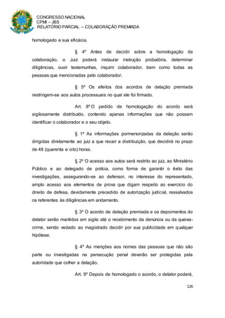 CONGRESSO NACIONAL
CPMI – JBS
RELATÓRIO PARCIAL – COLABORAÇÃO PREMIADA
126
homologado e sua eficácia.
§ 4º Antes de decidir sobre a homologação da
colaboração, o Juiz poderá instaurar instrução probatória, determinar
diligências, ouvir testemunhas, inquirir colaborador, bem como todas as
pessoas que mencionadas pelo colaborador.
§ 5º Os efeitos dos acordos de delação premiada
restringem-se aos autos processuais no qual ele foi firmado.
Art. 8º O pedido de homologação do acordo será
sigilosamente distribuído, contendo apenas informações que não possam
identificar o colaborador e o seu objeto.
§ 1º As informações pormenorizadas da delação serão
dirigidas diretamente ao juiz a que recair a distribuição, que decidirá no prazo
de 48 (quarenta e oito) horas.
§ 2º O acesso aos autos será restrito ao juiz, ao Ministério
Público e ao delegado de polícia, como forma de garantir o êxito das
investigações, assegurando-se ao defensor, no interesse do representado,
amplo acesso aos elementos de prova que digam respeito ao exercício do
direito de defesa, devidamente precedido de autorização judicial, ressalvados
os referentes às diligências em andamento.
§ 3º O acordo de delação premiada e os depoimentos do
delator serão mantidos em sigilo até o recebimento da denúncia ou da queixa-
crime, sendo vedado ao magistrado decidir por sua publicidade em qualquer
hipótese.
§ 4º As menções aos nomes das pessoas que não são
parte ou investigadas na persecução penal deverão ser protegidas pela
autoridade que colher a delação.
Art. 9º Depois de homologado o acordo, o delator poderá,
 