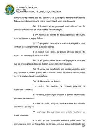 CONGRESSO NACIONAL
CPMI – JBS
RELATÓRIO PARCIAL – COLABORAÇÃO PREMIADA
127
sempre acompanhado pelo seu defensor, ser ouvido pelo membro do Ministério
Público ou pelo delegado de polícia responsável pelas investigações.
Art. 10. O acordo homologado será rescindido em caso de
omissão dolosa sobre os fatos objetos da colaboração.
§ 1º A rescisão do acordo de delação premiada observará
o contraditório e a ampla defesa.
§ 2º O juiz poderá determinar a realização de perícia para
verificar o descumprimento ou não do acordo.
§ 3º Serão nulas todas as provas obtidas através do
acordo de delação premiada rescindido.
Art. 11. As partes podem se retratar da proposta, caso em
que as provas produzidas pelo delator não poderão ser utilizadas.
Art. 12. Ainda que beneficiado por perdão judicial ou pelo
arquivamento, o delator poderá ser ouvido em juízo a requerimento das partes
ou por iniciativa da autoridade judicial.
Art. 13. São direitos do delator:
I – usufruir das medidas de proteção previstas na
legislação específica;
II – ter nome, qualificação, imagem e demais informações
pessoais preservados;
III – ser conduzido, em juízo, separadamente dos demais
coautores e partícipes;
IV – participar das audiências sem contato visual com os
outros acusados;
V – não ter sua identidade revelada pelos meios de
comunicação, nem ser fotografado ou filmado, sem sua prévia autorização por
 