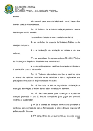 CONGRESSO NACIONAL
CPMI – JBS
RELATÓRIO PARCIAL – COLABORAÇÃO PREMIADA
128
escrito;
VI – cumprir pena em estabelecimento penal diverso dos
demais corréus ou condenados.
Art. 14. O termo de acordo da delação premiada deverá
ser feito por escrito e conter:
I – o relato da delação e seus possíveis resultados;
II – as condições da proposta do Ministério Público ou do
delegado de polícia;
III – a declaração de aceitação do delator e de seu
defensor;
IV – as assinaturas do representante do Ministério Público
ou do delegado de polícia, do delator e de seu defensor;
V – a especificação das medidas de proteção ao delator e
à sua família, quando necessário.
Art. 15. Todos os atos prévios, reuniões e tratativas para
o acordo de delação premiada serão reduzidas a termo, registradas em
gravações audiovisuais e disponibilizadas nos autos.
Art. 16. Em todos os atos de negociação, confirmação e
execução da delação, o delator deverá estar assistido por defensor.
Art. 17. Será competente para homologar o acordo de
delação premiada o juiz ou tribunal competente para julgar em primeira
instância o colaborador.
§ 1º Se o acordo de delação premiada foi posterior à
sentença, será competente para a homologação o juiz ou tribunal responsável
pela execução da pena.
§ 2º A competência do juiz que homologar o acordo cessa
 