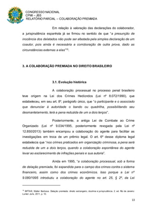 CONGRESSO NACIONAL
CPMI – JBS
RELATÓRIO PARCIAL – COLABORAÇÃO PREMIADA
13
Em relação à valoração das declarações do colaborador,
a jurisprudência espanhola já se firmou no sentido de que “a presunção de
inocência dos delatados não pode ser afastada pela simples declaração de um
coautor, pois ainda é necessária a corroboração de outra prova, dado as
circunstâncias externas a elas”15.
3. A COLABORAÇÃO PREMIADA NO DIREITO BRASILEIRO
3.1. Evolução histórica
A colaboração processual no processo penal brasileiro
teve origem na Lei dos Crimes Hediondos (Lei nº 8.072/1990), que
estabeleceu, em seu art. 8º, parágrafo único, que “o participante e o associado
que denunciar à autoridade o bando ou quadrilha, possibilitando seu
desmantelamento, terá a pena reduzida de um a dois terços”.
Posteriormente, a antiga Lei de Combate ao Crime
Organizado (Lei nº 9.034/1995, posteriormente revogada pela Lei nº
12.850/2013) também encampou a colaboração do agente para facilitar as
investigações em troca de um prêmio legal. O art. 6º desse diploma legal
estabelecia que “nos crimes praticados em organização criminosa, a pena será
reduzida de um a dois terços, quando a colaboração espontânea do agente
levar ao esclarecimento de infrações penais e sua autoria”.
Ainda em 1995, “a colaboração processual, sob a forma
de delação premiada, foi expandida para o campo dos crimes contra o sistema
financeiro, assim como dos crimes econômicos. Isso porque a Lei nº
9.080/1995 introduziu a colaboração do agente no art. 25, § 2º, da Lei
15
BITTAR, Walter Barbosa. Delação premiada: direito estrangeiro, doutrina e jurisprudência. 2. ed. Rio de Janeiro:
Lumen Juris, 2011, p. 10.
 