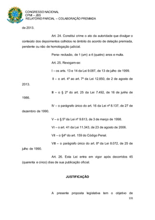 CONGRESSO NACIONAL
CPMI – JBS
RELATÓRIO PARCIAL – COLABORAÇÃO PREMIADA
131
de 2013.
Art. 24. Constitui crime o ato da autoridade que divulgar o
conteúdo dos depoimentos colhidos no âmbito do acordo de delação premiada,
pendente ou não de homologação judicial.
Pena- reclusão, de 1 (um) a 4 (quatro) anos e multa.
Art. 25. Revogam-se:
I – os arts. 13 e 14 da Lei 9.087, de 13 de julho de 1999.
II – o art. 4º ao art. 7º da Lei 12.850, de 2 de agosto de
2013.
III – o § 2º do art. 25 da Lei 7.492, de 16 de junho de
1986.
IV – o parágrafo único do art. 16 da Lei nº 8.137, de 27 de
dezembro de 1990.
V – o § 5º da Lei nº 9.613, de 3 de março de 1998.
VI – o art. 41 da Lei 11.343, de 23 de agosto de 2006.
VII – o §4º do art. 159 do Código Penal.
VIII – o parágrafo único do art. 8º da Lei 8.072, de 25 de
julho de 1990.
Art. 26. Esta Lei entra em vigor após decorridos 45
(quarenta e cinco) dias de sua publicação oficial.
JUSTIFICAÇÃO
A presente proposta legislativa tem o objetivo de
 