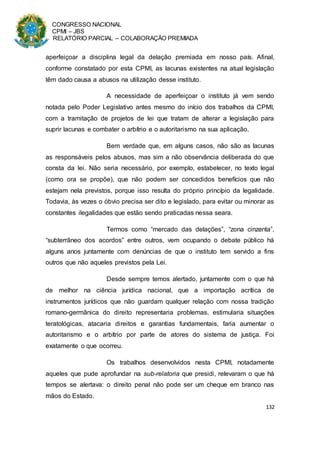 CONGRESSO NACIONAL
CPMI – JBS
RELATÓRIO PARCIAL – COLABORAÇÃO PREMIADA
132
aperfeiçoar a disciplina legal da delação premiada em nosso país. Afinal,
conforme constatado por esta CPMI, as lacunas existentes na atual legislação
têm dado causa a abusos na utilização desse instituto.
A necessidade de aperfeiçoar o instituto já vem sendo
notada pelo Poder Legislativo antes mesmo do início dos trabalhos da CPMI,
com a tramitação de projetos de lei que tratam de alterar a legislação para
suprir lacunas e combater o arbítrio e o autoritarismo na sua aplicação.
Bem verdade que, em alguns casos, não são as lacunas
as responsáveis pelos abusos, mas sim a não observância deliberada do que
consta da lei. Não seria necessário, por exemplo, estabelecer, no texto legal
(como ora se propõe), que não podem ser concedidos benefícios que não
estejam nela previstos, porque isso resulta do próprio princípio da legalidade.
Todavia, às vezes o óbvio precisa ser dito e legislado, para evitar ou minorar as
constantes ilegalidades que estão sendo praticadas nessa seara.
Termos como “mercado das delações”, “zona cinzenta”,
“subterrâneo dos acordos” entre outros, vem ocupando o debate público há
alguns anos juntamente com denúncias de que o instituto tem servido a fins
outros que não aqueles previstos pela Lei.
Desde sempre temos alertado, juntamente com o que há
de melhor na ciência jurídica nacional, que a importação acrítica de
instrumentos jurídicos que não guardam qualquer relação com nossa tradição
romano-germânica do direito representaria problemas, estimularia situações
teratológicas, atacaria direitos e garantias fundamentais, faria aumentar o
autoritarismo e o arbítrio por parte de atores do sistema de justiça. Foi
exatamente o que ocorreu.
Os trabalhos desenvolvidos nesta CPMI, notadamente
aqueles que pude aprofundar na sub-relatoria que presidi, relevaram o que há
tempos se alertava: o direito penal não pode ser um cheque em branco nas
mãos do Estado.
 