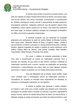 CONGRESSO NACIONAL
CPMI – JBS
RELATÓRIO PARCIAL – COLABORAÇÃO PREMIADA
133
É preciso impor limites ao exercício do poder punitivo, sob
pena da implosão do próprio Estado Democrático de Direito. Leis penais vagas,
com termos abertos, fruto dessa importação inconsequente e inconstitucional
de institutos estrangeiros, podem permitir o aparecimento de juízes justiceiros,
procuradores justiceiros, delegados justiceiros que até ganham alguma fama
instantânea e iludem alguns incautos por um tempo, mas essas leis contribuem
para fazer surgir, na verdade, patéticos verdugos da Constituição da República
de 1988 e dos direitos e garantias fundamentais.
A presente proposta que ora apresento foi construída
juntamente com professores do porte de Jacinto Nelson de Miranda Coutinho,
Aury Lopes Junior, Alexandre Morais da Rosa e Eugênio Aragão. Juristas e
que se dedicam a ensinar o processo e o direito penal de forma séria. Colhidas,
também, algumas sugestões em artigos e análises de outros estudiosos como
Antônio Cláudio Mariz de Oliveira, José Gomes Canotilho, Nuno Brandão,
Tiago Bottino, Rafael Borges e Pierpaolo Cruz Bottini.
Em suma, o objetivo da presente proposição é deixar
mais claro o procedimento do acordo de colaboração premiada (com a
previsão, por exemplo, de que todos os atos prévios, reuniões e tratativas da
colaboração premiada para o acordo, deverão ser registradas em gravações
audiovisuais e disponibilizadas nos autos), além de impor algumas medidas
que tornem o instituto compatível com um Estado Democrático de Direito.
Uma das alterações que se propõe, nesse sentido, impõe
como condição para a homologação judicial da colaboração premiada a
circunstância do acusado ou indiciado estar respondendo em liberdade ao
processo ou investigação instaurados em seu desfavor.
A medida se justifica para preservar o caráter voluntário
do instituto e para evitar que a prisão cautelar seja utilizada como instrumento
psicológico de pressão sobre o acusado ou indiciado o que fere a dignidade da
pessoa humana, alicerce do estado democrático de direito. Da mesma forma, a
alteração protege as regras processuais que tratam da prisão preventiva e evita
 