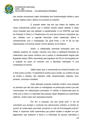 CONGRESSO NACIONAL
CPMI – JBS
RELATÓRIO PARCIAL – COLABORAÇÃO PREMIADA
134
que prisões processuais sejam decretadas sem fundamentação idônea e para
atender objetos outros, alheios ao processo ou inquérito.
É possível extrair das leis que tratam da matéria em
nosso ordenamento jurídico que o instituto sempre esteve atrelado e exigiu
como condição para sua validade a voluntariedade. A Lei 9.807/99, que trata
da Proteção à Vítima e à Testemunha e foi uma das primeiras a disciplinar seu
uso, trabalha com a seguinte descrição: tenha colaborado efetiva e
voluntariamente com a investigação. De igual modo, o art. 4º da Lei das
Organizações Criminosas repete o termo utilizado na lei anterior.
Assim, a colaboração premiada pressupõe para sua
validade ausência de coação, impondo uma clara e inafastável liberdade do
colaborador para querer contribuir com a justiça. A voluntariedade exigida pela
legislação desde 1999 e assimilada pelo legislador de 2013 é incompatível com
a situação de quem se encontra com a liberdade restringida. É uma
contradição em termos.
Válido trazer aqui o ensinamento do ministro Evandro Lins
e Silva sobre a prisão: “A experiência mostrou que a prisão, ao contrário do que
se sonhou e desejou, não regenera: avilta, despersonaliza, degrada, vicia,
perverte, corrompe e brutaliza”.
Outra alteração proposta pretende conferir mais proteção
as pessoas que não são parte ou investigadas na persecução penal e que são
mencionadas em colaborações premiadas. A medida é fundamental para se
evitar que a honra e a dignidade das pessoas sejam ultrajadas por vazamentos
seletivos, muitas vezes sem reparação possível.
Por fim, a proposta cria tipo penal punir “o ato da
autoridade que divulgar o conteúdo dos depoimentos colhidos no âmbito do
acordo de colaboração premiada, pendente ou não de homologação judicial”.
Afinal, é imperioso evitar vazamentos que podem resultar e resultam em pré-
julgamentos que destroem a honra e a intimidade da pessoa submetida à
 