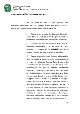 CONGRESSO NACIONAL
CPMI – JBS
RELATÓRIO PARCIAL – COLABORAÇÃO PREMIADA
136
2. RECOMENDAÇÕES E ENCAMINHAMENTOS
Por fim, tendo em vista os fatos apurados nesta
Comissão Parlamentar Mista de Inquérito, sugere este Relator Parcial a
realização dos seguintes encaminhamentos e recomendações:
a) Encaminhe-se à mesa do Congresso Nacional o
projeto de lei elaborado por esta CPMI, para que adote as
providências necessárias para a sua regular tramitação;
b) Encaminhe-se ofício ao Presidente da Câmara dos
Deputados recomendando a aprovação e célere
tramitação do Projeto de Lei 7596/2017, oriundo do
Senado Federal e que trata do abuso de autoridade;
c) Encaminhe-se cópia deste Relatório à Procuradoria
Geral da República, assim como das notas taquigráficas
da oitiva do advogado Rodrigo Tacla Durán e dos
documentos por ele encaminhados a esta CPMI, com a
recomendação de que se instaure procedimento
investigatório para apurar: 1) a conduta dos procuradores
da república Roberto Pozzobom, Júlio Noronha e Carlos
Fernando dos Santos Lima e a relação destes com o
advogado Carlos Zucolotto; 2) a conduta do advogado
Carlos Zucolotto e sua relação com procuradores e
pessoas próximas a membros da operação Lava Jato; 3)
a prática do crime de fraude processual, adulteração de
documentos, violação de prerrogativas de advogados,
planilhas e sistemas de comunicação da empresa
Odebrecht, documentos plantados todas essas condutas
praticas no âmbito de acordos de delação firmados; 4) a
 