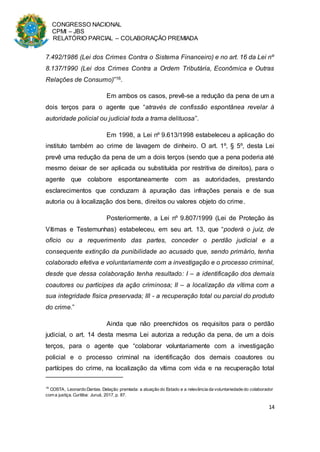 CONGRESSO NACIONAL
CPMI – JBS
RELATÓRIO PARCIAL – COLABORAÇÃO PREMIADA
14
7.492/1986 (Lei dos Crimes Contra o Sistema Financeiro) e no art. 16 da Lei nº
8.137/1990 (Lei dos Crimes Contra a Ordem Tributária, Econômica e Outras
Relações de Consumo)”16.
Em ambos os casos, prevê-se a redução da pena de um a
dois terços para o agente que “através de confissão espontânea revelar à
autoridade policial ou judicial toda a trama delituosa”.
Em 1998, a Lei nº 9.613/1998 estabeleceu a aplicação do
instituto também ao crime de lavagem de dinheiro. O art. 1º, § 5º, desta Lei
prevê uma redução da pena de um a dois terços (sendo que a pena poderia até
mesmo deixar de ser aplicada ou substituída por restritiva de direitos), para o
agente que colabore espontaneamente com as autoridades, prestando
esclarecimentos que conduzam à apuração das infrações penais e de sua
autoria ou à localização dos bens, direitos ou valores objeto do crime.
Posteriormente, a Lei nº 9.807/1999 (Lei de Proteção às
Vítimas e Testemunhas) estabeleceu, em seu art. 13, que “poderá o juiz, de
ofício ou a requerimento das partes, conceder o perdão judicial e a
consequente extinção da punibilidade ao acusado que, sendo primário, tenha
colaborado efetiva e voluntariamente com a investigação e o processo criminal,
desde que dessa colaboração tenha resultado: I – a identificação dos demais
coautores ou partícipes da ação criminosa; II – a localização da vítima com a
sua integridade física preservada; III - a recuperação total ou parcial do produto
do crime.”
Ainda que não preenchidos os requisitos para o perdão
judicial, o art. 14 desta mesma Lei autoriza a redução da pena, de um a dois
terços, para o agente que “colaborar voluntariamente com a investigação
policial e o processo criminal na identificação dos demais coautores ou
partícipes do crime, na localização da vítima com vida e na recuperação total
16
COSTA, Leonardo Dantas. Delação premiada: a atuação do Estado e a relevância da voluntariedade do colaborador
com a justiça. Curitiba: Juruá, 2017, p. 87.
 
