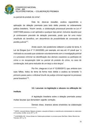 CONGRESSO NACIONAL
CPMI – JBS
RELATÓRIO PARCIAL – COLABORAÇÃO PREMIADA
15
ou parcial do produto do crime”.
Esta lei, deve-se ressaltar, acabou expandindo a
aplicação da delação premiada para todo delito previsto no ordenamento
jurídico brasileiro. “Assim sendo, a colaboração processual prevista na Lei nº
9.807/1999 passou a ser aplicada a qualquer tipo penal, inclusive àqueles que
já contivessem previsão de delação premiada, posto que há uma maior
amplitude do benefício, em decorrência da possibilidade de concessão do
perdão judicial”17.
Ainda assim, leis posteriores voltaram a cuidar do tema. A
Lei de Drogas (Lei nº 11.343/2006), por exemplo, em seu art. 41 prevê que “o
indiciado ou acusado que colaborar voluntariamente com a investigação policial
e o processo criminal na identificação dos demais coautores ou partícipes do
crime e na recuperação total ou parcial do produto do crime, no caso de
condenação, terá pena reduzida de um terço a dois terços”.
Por fim, chega-se à Lei nº 12.850/2013, que, embora com
suas falhas, tratou do tema de forma mais detida e acabou se tornando “o
primeiro passo para o criticável triunfo da justiça criminal negocial no processo
penal brasileiro”18.
3.2. Lacunas na legislação e abusos na utilização do
instituto
A legislação brasileira sobre a delação premiada possui
muitas lacunas que demandam urgente correção.
Demais disso, diversos atores envolvidos na colaboração
17
COSTA, Leonardo Dantas. Delação premiada: a atuação do Estado e a relevância da voluntariedade do colaborador
com a justiça. Curitiba: Juruá, 2017, p. 87.
18
VASCONCELLOS, Vinicius Gomes de. Colaboração premiada no processo penal. São Paulo: Editora Revista dos
Tribunais, 2017, p. 73.
 