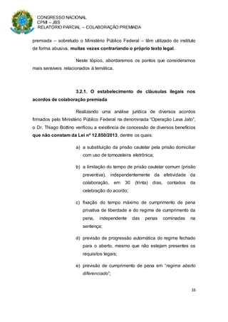 CONGRESSO NACIONAL
CPMI – JBS
RELATÓRIO PARCIAL – COLABORAÇÃO PREMIADA
16
premiada – sobretudo o Ministério Público Federal – têm utilizado do instituto
de forma abusiva, muitas vezes contrariando o próprio texto legal.
Neste tópico, abordaremos os pontos que consideramos
mais sensíveis relacionados à temática.
3.2.1. O estabelecimento de cláusulas ilegais nos
acordos de colaboração premiada
Realizando uma análise jurídica de diversos acordos
firmados pelo Ministério Público Federal na denominada “Operação Lava Jato”,
o Dr. Thiago Bottino verificou a existência de concessão de diversos benefícios
que não constam da Lei nº 12.850/2013, dentre os quais:
a) a substituição da prisão cautelar pela prisão domiciliar
com uso de tornozeleira eletrônica;
b) a limitação do tempo de prisão cautelar comum (prisão
preventiva), independentemente da efetividade da
colaboração, em 30 (trinta) dias, contados da
celebração do acordo;
c) fixação do tempo máximo de cumprimento de pena
privativa de liberdade e do regime de cumprimento da
pena, independente das penas cominadas na
sentença;
d) previsão de progressão automática do regime fechado
para o aberto, mesmo que não estejam presentes os
requisitos legais;
e) previsão de cumprimento de pena em “regime aberto
diferenciado”;
 