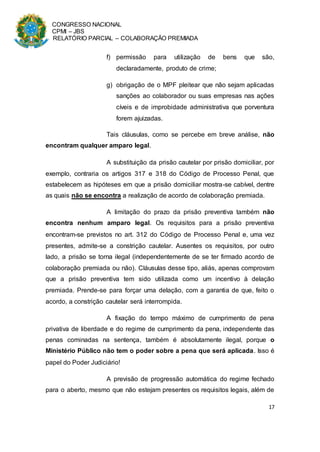 CONGRESSO NACIONAL
CPMI – JBS
RELATÓRIO PARCIAL – COLABORAÇÃO PREMIADA
17
f) permissão para utilização de bens que são,
declaradamente, produto de crime;
g) obrigação de o MPF pleitear que não sejam aplicadas
sanções ao colaborador ou suas empresas nas ações
cíveis e de improbidade administrativa que porventura
forem ajuizadas.
Tais cláusulas, como se percebe em breve análise, não
encontram qualquer amparo legal.
A substituição da prisão cautelar por prisão domiciliar, por
exemplo, contraria os artigos 317 e 318 do Código de Processo Penal, que
estabelecem as hipóteses em que a prisão domiciliar mostra-se cabível, dentre
as quais não se encontra a realização de acordo de colaboração premiada.
A limitação do prazo da prisão preventiva também não
encontra nenhum amparo legal. Os requisitos para a prisão preventiva
encontram-se previstos no art. 312 do Código de Processo Penal e, uma vez
presentes, admite-se a constrição cautelar. Ausentes os requisitos, por outro
lado, a prisão se torna ilegal (independentemente de se ter firmado acordo de
colaboração premiada ou não). Cláusulas desse tipo, aliás, apenas comprovam
que a prisão preventiva tem sido utilizada como um incentivo à delação
premiada. Prende-se para forçar uma delação, com a garantia de que, feito o
acordo, a constrição cautelar será interrompida.
A fixação do tempo máximo de cumprimento de pena
privativa de liberdade e do regime de cumprimento da pena, independente das
penas cominadas na sentença, também é absolutamente ilegal, porque o
Ministério Público não tem o poder sobre a pena que será aplicada. Isso é
papel do Poder Judiciário!
A previsão de progressão automática do regime fechado
para o aberto, mesmo que não estejam presentes os requisitos legais, além de
 