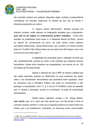 CONGRESSO NACIONAL
CPMI – JBS
RELATÓRIO PARCIAL – COLABORAÇÃO PREMIADA
18
não encontrar amparo em qualquer dispositivo legal, contraria a jurisprudência
consolidada nos tribunais superiores, no sentido de que não se admite a
chamada progressão per saltum.
O “regime aberto diferenciado”, também previsto em
diversos acordos, existe apenas na imaginação daqueles que o propuseram,
pois não há tal regime no ordenamento jurídico brasileiro. Como bem
apontam os professores Aury Lopes Jr. e Alexandre Morais da Rosa, “quanto
ao regime de cumprimento da pena: de onde saíram esses regimes
semiaberto diferenciado, aberto diferenciado, que constam em tantos acordos
feitos em Curitiba? São diferenciados do que está na lei! São ilegais, mais uma
invencionice sem base legal”19.
A ilegalidade da permissão para a utilização de bens que
são, declaradamente, produto de crime, é tão evidente que dispensa maiores
comentários. Esses bens deveriam ser sequestrados, nos termos do art. 125
do Código de Processo Penal.
Quanto à cláusula em que o MPF se obriga a pleitear que
não sejam aplicadas sanções ao colaborador ou suas empresas nas ações
cíveis e de improbidade administrativa que porventura forem ajuizadas, deve-
se rememorar que o Ministério Público não pode se comprometer a não
perseguir a improbidade. O art. 17, § 1º, da Lei nº 8.429/92, é claro ao assentar
que “é vedada a transação, acordo ou conciliação” na ação de improbidade
administrativa.
Diante dessa realidade, concluiu o Dr. Thiago Bottino,
com acerto, que “se é certo que tudo aquilo que a lei não proíbe é lícito ao
indivíduo realizar, também é certo que os agentes públicos só podem atuar nos
limites que a lei estabeleceu. Entretanto, as cláusulas acima mencionadas
19
LOPES JR., Aury; MORAIS DA ROSA, Alexandre. A decisão de Lew andowskiacabará coma farra da “delação à
brasileira”? Disponível em https://www.conjur.com.br/2017-dez-08/limite-penal-decisao-delewandowski-acabara-farra-
delacao-brasileira
 