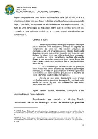 CONGRESSO NACIONAL
CPMI – JBS
RELATÓRIO PARCIAL – COLABORAÇÃO PREMIADA
19
fogem completamente aos limites estabelecidos pela Lei 12.850/2013 e a
discricionariedade com que foram redigidas tais cláusulas não possui previsão
legal. Com efeito, as hipóteses da lei são taxativas, não exemplificativas. São
fruto de uma ponderação do legislador sobre quais benefícios deveriam ser
concedidos para estimular o criminoso a cooperar, e quais não deveriam ser
concedidos”20.
Continua o autor:
“Negociações sobre substituição de prisão cautelar por
prisão domiciliar com tornozeleira, invenção de regimes de
cumprimento de pena que não existem, vinculação de
manifestação do MPF em processos que não são da atribuição
daqueles membros que assinam o acordo, permissão para uso
de bens de origem criminosa e liberação de bens que podem
ser produtos de crime constituem medidas claramente
ilegais e que aumentam enormemente os riscos de que tais
colaborações contenham elementos falsos (ou parcialmente
verdadeiros).
O risco na celebração de acordos com tais previsões
não é moral, mas sim de eficiência do instituto da colaboração
premiada, na medida em que aumentam de forma exponencial
os benefícios aos colaboradores, prejudicando o equilíbrio de
custo e benefício estabelecido pelo legislador.
Acredita-se que esse desequilíbrio pode ampliar
significativamente os incentivos à cooperação, mas igualmente
amplia os riscos de que tais colaborações não sejam
verdadeiras nem úteis”21
.
Alguns desses abusos, felizmente, começaram a ser
identificados pelo Poder Judiciário.
Recentemente, por exemplo, o Ministro Ricardo
Lewandowski, deixou de homologar acordo de colaboração premiada
20
BOTTINO, Thiago. Colaboração premiada e incentivos à cooperação no processo penal: uma análise crítica dos
acordos firmados na “Operação Lava-Jato”. In Revista Brasileira de Ciências Criminais, ano 24, n. 122, agosto/2016, p.
377.
21
BOTTINO, Thiago. Colaboração premiada e incentivos à cooperação no processo penal: uma análise crítica dos
acordos firmados na “Operação Lava-Jato”. In Revista Brasileira de Ciências Criminais, ano 24, n. 122, agosto/2016, p.
377-378.
 