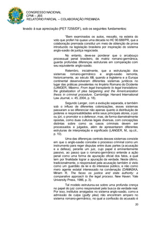 CONGRESSO NACIONAL
CPMI – JBS
RELATÓRIO PARCIAL – COLABORAÇÃO PREMIADA
20
levado à sua apreciação (PET 7256/DF), sob os seguintes fundamentos:
“Bem examinados os autos, ressalto, na esteira do
voto que proferi há quase uma década no HC 90.688/PR, que a
colaboração premiada constitui um meio de obtenção de prova
introduzido na legislação brasileira por inspiração do sistema
anglo-saxão de justiça negociada.
No entanto, deve-se ponderar que o arcabouço
processual penal brasileiro, de matriz romano-germânica,
guarda profundas diferenças estruturais em comparação com
seu equivalente anglo-saxão.
Relembro, inicialmente, que a estruturação dos
sistemas romano-germânico e anglo-saxão remonta,
historicamente, ao século XIII, quando a Inglaterra e a Europa
continental desenvolveram diferentes sistemas jurídicos no
lugar das práticas prevalentes no Império Romano do Ocidente
(LANGER, Máximo. From legal transplants to legal translations:
the globalization of plea bargaining and the Americanization
thesis in criminal procedure. Cambridge: Harvard International
Law Journal, v. 45, 2004, p. 18).
Segundo Langer, com a evolução separada, e também
sob o influxo de diferentes colonizações, esses sistemas
passaram a se diferenciar não apenas quanto à distribuição de
poderes e responsabilidades entre seus principais atores, o juiz
ou júri, o promotor e o defensor, mas, de forma diametralmente
opostas, como duas culturas legais diversas, com concepções
distintas sobre como os casos criminais devem ser
processados e julgados, além de apresentarem diferentes
estruturas de interpretação e significado (LANGER, M., op.cit.,
p. 10).
Uma das diferenças centrais desses sistemas consiste
em que o anglo-saxão concebe o processo criminal como um
instrumento para reger disputas entre duas partes (a acusação
e a defesa), perante um juiz, cujo papel é eminentemente
passivo, ao passo que o romano-germânico entende a ação
penal como uma forma de apuração oficial dos fatos, a qual
tem por finalidade lograr a apuração da verdade. Neste último,
tradicionalmente, o responsável pela acusação também é visto
como um guardião da lei e do interesse público, e não como
mero agente estatal interessado na condenação (DAMASKA,
Miriam R. The faces os justice and state authority: a
comparative approach to the legal process. New Haven: Yale
University Press, 1986, p. 3).
Tal modelo estruturou-se sobre uma profunda crença
no papel do juiz como responsável pela busca da verdade real.
Por isso, institutos arraigados no sistema anglo-saxão, como a
admissão de culpa (guilty plea) não encontram amparo no
sistema romano-germânico, no qual a confissão do acusado é
 