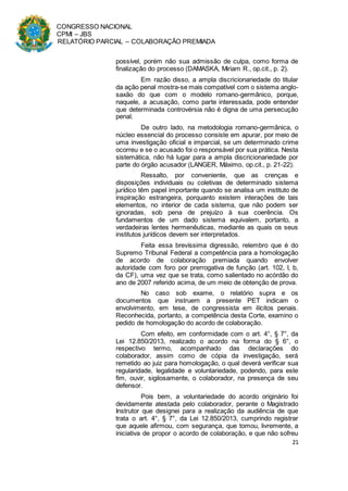 CONGRESSO NACIONAL
CPMI – JBS
RELATÓRIO PARCIAL – COLABORAÇÃO PREMIADA
21
possível, porém não sua admissão de culpa, como forma de
finalização do processo (DAMASKA, Miriam R., op.cit., p. 2).
Em razão disso, a ampla discricionariedade do titular
da ação penal mostra-se mais compatível com o sistema anglo-
saxão do que com o modelo romano-germânico, porque,
naquele, a acusação, como parte interessada, pode entender
que determinada controvérsia não é digna de uma persecução
penal.
De outro lado, na metodologia romano-germânica, o
núcleo essencial do processo consiste em apurar, por meio de
uma investigação oficial e imparcial, se um determinado crime
ocorreu e se o acusado foi o responsável por sua prática. Nesta
sistemática, não há lugar para a ampla discricionariedade por
parte do órgão acusador (LANGER, Máximo, op.cit., p. 21-22).
Ressalto, por conveniente, que as crenças e
disposições individuais ou coletivas de determinado sistema
jurídico têm papel importante quando se analisa um instituto de
inspiração estrangeira, porquanto existem interações de tais
elementos, no interior de cada sistema, que não podem ser
ignoradas, sob pena de prejuízo à sua coerência. Os
fundamentos de um dado sistema equivalem, portanto, a
verdadeiras lentes hermenêuticas, mediante as quais os seus
institutos jurídicos devem ser interpretados.
Feita essa brevíssima digressão, relembro que é do
Supremo Tribunal Federal a competência para a homologação
de acordo de colaboração premiada quando envolver
autoridade com foro por prerrogativa de função (art. 102, I, b,
da CF), uma vez que se trata, como salientado no acórdão do
ano de 2007 referido acima, de um meio de obtenção de prova.
No caso sob exame, o relatório supra e os
documentos que instruem a presente PET indicam o
envolvimento, em tese, de congressista em ilícitos penais.
Reconhecida, portanto, a competência desta Corte, examino o
pedido de homologação do acordo de colaboração.
Com efeito, em conformidade com o art. 4°, § 7°, da
Lei 12.850/2013, realizado o acordo na forma do § 6°, o
respectivo termo, acompanhado das declarações do
colaborador, assim como de cópia da investigação, será
remetido ao juiz para homologação, o qual deverá verificar sua
regularidade, legalidade e voluntariedade, podendo, para este
fim, ouvir, sigilosamente, o colaborador, na presença de seu
defensor.
Pois bem, a voluntariedade do acordo originário foi
devidamente atestada pelo colaborador, perante o Magistrado
Instrutor que designei para a realização da audiência de que
trata o art. 4°, § 7°, da Lei 12.850/2013, cumprindo registrar
que aquele afirmou, com segurança, que tomou, livremente, a
iniciativa de propor o acordo de colaboração, e que não sofreu
 