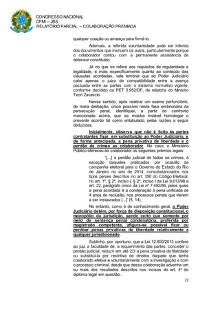 CONGRESSO NACIONAL
CPMI – JBS
RELATÓRIO PARCIAL – COLABORAÇÃO PREMIADA
22
qualquer coação ou ameaça para firmá-lo.
Ademais, a referida voluntariedade pode ser inferida
dos documentos que instruem os autos, particularmente porque
o colaborador contou com a permanente assistência de
defensor constituído.
Já no que se refere aos requisitos de regularidade e
legalidade, e mais especificamente quanto ao conteúdo das
cláusulas acordadas, vale lembrar que ao Poder Judiciário
cabe apenas o juízo de compatibilidade entre a avença
pactuada entre as partes com o sistema normativo vigente,
conforme decidido na PET 5.952/DF, de relatoria do Ministro
Teori Zavascki.
Nesse sentido, após realizar um exame perfunctório,
de mera delibação, único possível nesta fase embrionária da
persecução penal, identifiquei, a partir do confronto
mencionado acima, que se mostra inviável homologar o
presente acordo tal como entabulado, pelas razões a seguir
deduzidas.
Inicialmente, observo que não é lícito às partes
contratantes fixar, em substituição ao Poder Judiciário, e
de forma antecipada, a pena privativa de liberdade e o
perdão de crimes ao colaborador. No caso, o Ministério
Público ofereceu ao colaborador os seguintes prêmios legais:
‘[…] o perdão judicial de todos os crimes, à
exceção daqueles praticados por ocasião da
campanha eleitoral para o Governo do Estado do Rio
de Janeiro no ano de 2014, consubstanciados nos
tipos penais descritos no art. 350 do Código Eleitoral,
no art. 1º, § 2º, inciso I, § 2º, inciso I da Lei 9.613/98 e
art. 22, parágrafo único da Lei nº 7.492/86, pelos quais
a pena acordada é a condenação à pena unificada de
4 anos de reclusão, nos processos penais que vierem
a ser instaurados [...]’ (fl. 14).
No entanto, como é de conhecimento geral, o Poder
Judiciário detém, por força de disposição constitucional, o
monopólio da jurisdição, sendo certo que somente por
meio de sentença penal condenatória, proferida por
magistrado competente, afigura-se possível fixar ou
perdoar penas privativas de liberdade relativamente a
qualquer jurisdicionado.
Sublinho, por oportuno, que a Lei 12.850/2013 confere
ao juiz a faculdade de, a requerimento das partes, conceder o
perdão judicial, reduzir em até 2/3 a pena privativa de liberdade
ou substituí-la por restritiva de direitos daquele que tenha
colaborado efetiva e voluntariamente com a investigação e com
o processo criminal, desde que dessa colaboração advenha um
ou mais dos resultados descritos nos incisos do art. 4º do
diploma legal em questão.
 