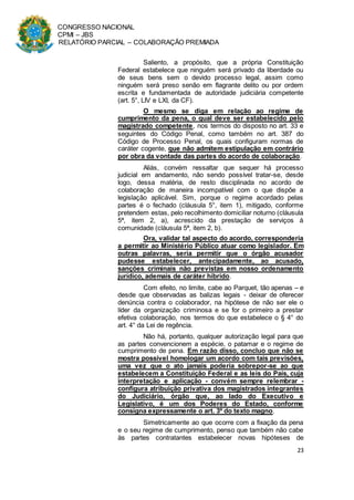 CONGRESSO NACIONAL
CPMI – JBS
RELATÓRIO PARCIAL – COLABORAÇÃO PREMIADA
23
Saliento, a propósito, que a própria Constituição
Federal estabelece que ninguém será privado da liberdade ou
de seus bens sem o devido processo legal, assim como
ninguém será preso senão em flagrante delito ou por ordem
escrita e fundamentada de autoridade judiciária competente
(art. 5°, LIV e LXI, da CF).
O mesmo se diga em relação ao regime de
cumprimento da pena, o qual deve ser estabelecido pelo
magistrado competente, nos termos do disposto no art. 33 e
seguintes do Código Penal, como também no art. 387 do
Código de Processo Penal, os quais configuram normas de
caráter cogente, que não admitem estipulação em contrário
por obra da vontade das partes do acordo de colaboração.
Aliás, convém ressaltar que sequer há processo
judicial em andamento, não sendo possível tratar-se, desde
logo, dessa matéria, de resto disciplinada no acordo de
colaboração de maneira incompatível com o que dispõe a
legislação aplicável. Sim, porque o regime acordado pelas
partes é o fechado (cláusula 5°, item 1), mitigado, conforme
pretendem estas, pelo recolhimento domiciliar noturno (cláusula
5ª, item 2, a), acrescido da prestação de serviços à
comunidade (cláusula 5ª, item 2, b).
Ora, validar tal aspecto do acordo, corresponderia
a permitir ao Ministério Público atuar como legislador. Em
outras palavras, seria permitir que o órgão acusador
pudesse estabelecer, antecipadamente, ao acusado,
sanções criminais não previstas em nosso ordenamento
jurídico, ademais de caráter híbrido.
Com efeito, no limite, cabe ao Parquet, tão apenas – e
desde que observadas as balizas legais - deixar de oferecer
denúncia contra o colaborador, na hipótese de não ser ele o
líder da organização criminosa e se for o primeiro a prestar
efetiva colaboração, nos termos do que estabelece o § 4° do
art. 4° da Lei de regência.
Não há, portanto, qualquer autorização legal para que
as partes convencionem a espécie, o patamar e o regime de
cumprimento de pena. Em razão disso, concluo que não se
mostra possível homologar um acordo com tais previsões,
uma vez que o ato jamais poderia sobrepor-se ao que
estabelecem a Constituição Federal e as leis do País, cuja
interpretação e aplicação - convém sempre relembrar -
configura atribuição privativa dos magistrados integrantes
do Judiciário, órgão que, ao lado do Executivo e
Legislativo, é um dos Poderes do Estado, conforme
consigna expressamente o art. 3º do texto magno.
Simetricamente ao que ocorre com a fixação da pena
e o seu regime de cumprimento, penso que também não cabe
às partes contratantes estabelecer novas hipóteses de
 