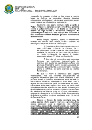 CONGRESSO NACIONAL
CPMI – JBS
RELATÓRIO PARCIAL – COLABORAÇÃO PREMIADA
24
suspensão do processo criminal ou fixar prazos e marcos
legais de fluência da prescrição diversos daqueles
estabelecidos pelo legislador, sob pena de o negociado passar
a valer mais do que o legislado na esfera penal.
Igualmente não opera nenhum efeito perante o
Poder Judiciário a renúncia geral e irrestrita à garantia
contra a autoincriminação e ao direito ao silêncio. O
mesmo se diga quanto à desistência antecipada de
apresentação de recursos, uma vez que tais renúncias, à
toda evidência, vulneram direitos e garantias fundamentais
do colaborador.
Nessa direção, reproduzo, abaixo, o entendimento
exarado pelo Ministro Teori Zavascki, na PET 5.245/DF, ao
homologar o respectivo acordo de colaboração:
‘[…] com exceção do compromisso assumido
pelo colaborador, constante da Cláusula 10, k,
exclusivamente no que possa ser interpretado como
renúncia, de sua parte, ao pleno exercício, no futuro,
do direito fundamental de acesso à Justiça,
assegurado pelo art. 5º, XXXV, da Constituição.
É dizer: não há, na ressalva, nada que possa
franquear ao colaborador descumprimento do
acordado sem sujeitar-se à perda dos benefícios nele
previstos. O contrário, porém, não será verdadeiro: as
cláusulas do acordo não podem servir como renúncia,
prévia e definitiva, ao pleno exercício de direitos
fundamentais.’
No que se refere à autorização para viagens
internacionais, noto que incumbe exclusivamente ao
magistrado responsável pelo caso avaliar, consoante o seu
prudente arbítrio, e diante da realidade dos autos, se deve ou
não autorizar a saída do investigado do Brasil. Aliás, como o
regime de cumprimento de pena, acordado entre as partes,
corresponde ao fechado, segundo visto acima, se válida fosse
a respectiva cláusula, a permissão para a saída do investigado
do estabelecimento prisional somente poderia ocorrer em caso
de falecimento ou doença grave do cônjuge, companheira,
ascendente, descendente ou irmão ou, ainda, de necessidade
de tratamento médico, conforme estabelece o art. 120 da Lei
de Execução Penal.
Quanto à fixação de multa, consigno que, às
partes, apenas é lícito sugerir valor que, a princípio, lhes
pareça adequado para a reparação das ofensas
perpetradas, competindo exclusivamente ao magistrado
responsável pela condução do feito apreciar se o montante
estimado é suficiente para a indenização dos danos
causados pela infração, considerados os prejuízos
sofridos pelo ofendido, a teor do art. 387, IV, do Código de
 