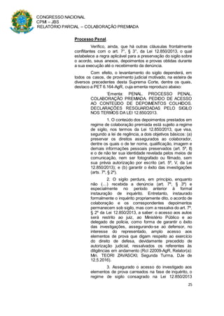 CONGRESSO NACIONAL
CPMI – JBS
RELATÓRIO PARCIAL – COLABORAÇÃO PREMIADA
25
Processo Penal.
Verifico, ainda, que há outras cláusulas frontalmente
conflitantes com o art. 7°, § 3°, da Lei 12.850/2013, o qual
estabelece a regra aplicável para a preservação do sigilo sobre
o acordo, seus anexos, depoimentos e provas obtidas durante
a sua execução até o recebimento da denúncia.
Com efeito, o levantamento do sigilo dependerá, em
todos os casos, de provimento judicial motivado, na esteira de
diversos precedentes desta Suprema Corte, dentre os quais,
destaco a PET 6.164-AgR, cuja ementa reproduzo abaixo:
‘Ementa: PENAL. PROCESSO PENAL.
COLABORAÇÃO PREMIADA. PEDIDO DE ACESSO
AO CONTEÚDO DE DEPOIMENTOS COLHIDOS.
DECLARAÇÕES RESGUARDADAS PELO SIGILO
NOS TERMOS DA LEI 12.850/2013.
1. O conteúdo dos depoimentos prestados em
regime de colaboração premiada está sujeito a regime
de sigilo, nos termos da Lei 12.850/2013, que visa,
segundo a lei de regência, a dois objetivos básicos: (a)
preservar os direitos assegurados ao colaborador,
dentre os quais o de ter nome, qualificação, imagem e
demais informações pessoais preservados (art. 5º, II)
e o de não ter sua identidade revelada pelos meios de
comunicação, nem ser fotografado ou filmado, sem
sua prévia autorização por escrito (art. 5º, V, da Lei
12.850/2013); e (b) garantir o êxito das investigações
(arts. 7º, § 2º).
2. O sigilo perdura, em princípio, enquanto
não (…) recebida a denúncia (art. 7º, § 3º) e
especialmente no período anterior à formal
instauração de inquérito. Entretanto, instaurado
formalmente o inquérito propriamente dito, o acordo de
colaboração e os correspondentes depoimentos
permanecem sob sigilo, mas com a ressalva do art. 7º,
§ 2º da Lei 12.850/2013, a saber: o acesso aos autos
será restrito ao juiz, ao Ministério Público e ao
delegado de polícia, como forma de garantir o êxito
das investigações, assegurando-se ao defensor, no
interesse do representado, amplo acesso aos
elementos de prova que digam respeito ao exercício
do direito de defesa, devidamente precedido de
autorização judicial, ressalvados os referentes às
diligências em andamento (Rcl 22009-AgR, Relator(a):
Min. TEORI ZAVASCKI, Segunda Turma, DJe de
12.5.2016).
3. Assegurado o acesso do investigado aos
elementos de prova carreados na fase de inquérito, o
regime de sigilo consagrado na Lei 12.850/2013
 